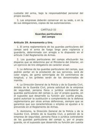 custodia del arma, bajo la responsabilidad personal del
propio escolta.
  3. Las empresas deberán conservar en su sede, o en la
de sus delegaciones, copias de las autorizaciones.

                        CAPÍTULO III
                   Guardas particulares
                       del campo

Artículo 29. Armamento y tiro.
   1. El arma reglamentaria de los guardas particulares del
campo será el arma de fuego larga para vigilancia y
guardería, determinada con arreglo a lo dispuesto en el
artículo 3 del Reglamento de Armas.
   2. Los guardas particulares del campo efectuarán los
disparos que se determine por el Ministerio del Interior, en
un ejercicio de tiro obligatorio de carácter anual.
   3. La defensa de los guardas particulares del campo, que
podrán portar en la prestación de sus servicios, será de
color negro, de goma semirrígida de 50 centímetros de
longitud; y los grilletes serán de los denominados de
manilla.
   4. La Dirección General de la Policía y de la Guardia Civil,
ámbito de la Guardia Civil, previa solicitud de la empresa
de seguridad, persona física o jurídica contratante de
guardas particulares del campo o, por el propio guarda, en
el supuesto que desarrolle su función por cuenta propia,
podrá autorizar la sustitución o complemento de la defensa
reglamentaria por otras armas defensivas, siempre que se
garantice que sus características y empleo se ajustan a lo
prevenido en el Reglamento de Armas.
  5. Asimismo, la Dirección General de la Policía y de la
Guardia Civil, ámbito de la Guardia Civil, a petición de la
empresa de seguridad, persona física o jurídica contratante
de los guardas particulares del campo o, por el propio
guarda, en el supuesto que desarrolle su función por cuenta
 