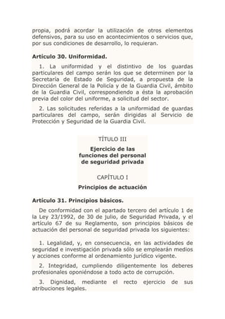 propia, podrá acordar la utilización de otros elementos
defensivos, para su uso en acontecimientos o servicios que,
por sus condiciones de desarrollo, lo requieran.

Artículo 30. Uniformidad.
   1. La uniformidad y el distintivo de los guardas
particulares del campo serán los que se determinen por la
Secretaría de Estado de Seguridad, a propuesta de la
Dirección General de la Policía y de la Guardia Civil, ámbito
de la Guardia Civil, correspondiendo a ésta la aprobación
previa del color del uniforme, a solicitud del sector.
  2. Las solicitudes referidas a la uniformidad de guardas
particulares del campo, serán dirigidas al Servicio de
Protección y Seguridad de la Guardia Civil.


                         TÍTULO III
                     Ejercicio de las
                 funciones del personal
                  de seguridad privada

                        CAPÍTULO I
                 Principios de actuación

Artículo 31. Principios básicos.
   De conformidad con el apartado tercero del artículo 1 de
la Ley 23/1992, de 30 de julio, de Seguridad Privada, y el
artículo 67 de su Reglamento, son principios básicos de
actuación del personal de seguridad privada los siguientes:

   1. Legalidad, y, en consecuencia, en las actividades de
seguridad e investigación privada sólo se emplearán medios
y acciones conforme al ordenamiento jurídico vigente.
  2. Integridad, cumpliendo diligentemente los deberes
profesionales oponiéndose a todo acto de corrupción.
   3. Dignidad, mediante      el   recto   ejercicio   de   sus
atribuciones legales.
 