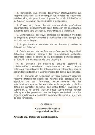 4. Protección, que implica desarrollar efectivamente sus
responsabilidades para conseguir los niveles de seguridad
establecidos, sin permitirse ninguna forma de inhibición en
su función de evitar hechos ilícitos o peligrosos.
   5. Corrección, desarrollando una conducta profesional
irreprochable, especialmente en el trato con los ciudadanos,
evitando todo tipo de abuso, arbitrariedad o violencia.
  6. Congruencia, por cuyo principio se aplicarán medidas
de seguridad proporcionadas y adecuadas a los riesgos que
se trata de proteger.
  7. Proporcionalidad en el uso de las técnicas y medios de
defensa de dotación.
  8. Colaboración con las Fuerzas y Cuerpos de Seguridad,
debiendo observar siempre las instrucciones policiales
concretas sobre el objeto de su protección o investigación,
en función de los medios de que disponga.
   9. El personal de seguridad privada ejercerá la
colaboración ciudadana comunicando a los cuerpos
policiales competentes las informaciones relevantes para la
seguridad ciudadana y la prevención del delito que conozca.
   10. El personal de seguridad privada guardará rigurosa
reserva profesional sobre los hechos que conozca en el
ejercicio de sus funciones, especialmente de las
informaciones que reciba en materia de seguridad y de los
datos de carácter personal que deba tratar, investigar o
custodiar, y no podrá facilitar datos sobre dichos hechos
más que a las personas que les hayan contratado y a los
órganos judiciales y policiales competentes para el ejercicio
de sus funciones.

                        CAPÍTULO II
                   Colaboración con la
                    seguridad pública

Artículo 32. Deber de colaboración.
 