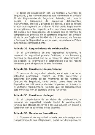 El deber de colaboración con las Fuerzas y Cuerpos de
Seguridad, y las comunicaciones que contempla el artículo
66 del Reglamento de Seguridad Privada, así como la
puesta    a   disposición   de   presuntos     delincuentes,
instrumentos, efectos y pruebas de delitos, a que se refiere
el apartado segundo del artículo 76 del citado Reglamento,
se cumplimentarán respecto a los miembros competentes
del Cuerpo que corresponda, de acuerdo con el régimen de
competencias previsto en el apartado segundo del artículo
11 de la Ley Orgánica 2/1986, de 13 de marzo, de Fuerzas
y Cuerpos de Seguridad, o, en su caso, respecto a la Policía
autonómica correspondiente.

Artículo 33. Requerimiento de colaboración.
   En el cumplimiento de sus respectivas funciones, el
personal de seguridad privada facilitará, a las Fuerzas y
Cuerpos de Seguridad que se lo requieran, directamente y
sin dilación, la información o colaboración que les resulte
necesaria para el ejercicio de sus funciones.

Artículo 34. Consideración profesional.
   El personal de seguridad privada, en el ejercicio de su
actividad profesional, recibirá un trato preferente y
deferente por parte de los miembros de las Fuerzas y
Cuerpos de Seguridad, tanto dentro como fuera de las
dependencias policiales, pudiendo comparecer en éstas, con
el uniforme reglamentario, siempre que tal comparecencia
esté motivada con el ejercicio de sus funciones.

Artículo 35. Consideración legal.
   En el cumplimiento de su deber de colaboración, el
personal de seguridad privada tendrá la consideración
jurídica que otorgan las leyes a los que acuden en auxilio o
colaboran con la autoridad o sus agentes.

Artículo 36. Menciones honoríficas.
  1. El personal de seguridad privada que sobresalga en el
cumplimiento de sus obligaciones, podrá ser distinguido con
 