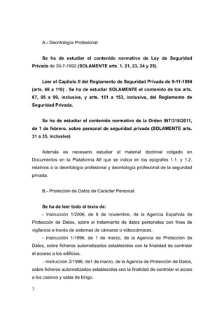 A.- Deontología Profesional:


     Se ha de estudiar el contenido normativo de Ley de Seguridad
Privada de 30-7-1992 (SOLAMENTE arts. 1, 21, 23, 24 y 25).


     Leer el Capítulo II del Reglamento de Seguridad Privada de 9-11-1994
(arts. 66 a 110) . Se ha de estudiar SOLAMENTE el contenido de los arts.
67, 95 a 99, inclusive, y arts. 151 a 153, inclusive, del Reglamento de
Seguridad Privada.


     Se ha de estudiar el contenido normativo de la Orden INT/318/2011,
de 1 de febrero, sobre personal de seguridad privada (SOLAMENTE arts.
31 a 35, inclusive)


     Además es necesario estudiar el material doctrinal colgado en
Documentos en la Plataforma Alf que se indica en los epígrafes 1.1. y 1.2.
relativos a la deontología profesional y deontología profesional de la seguridad
privada.


     B.- Protección de Datos de Carácter Personal:


     Se ha de leer todo el texto de:
     - Instrucción 1/2006, de 8 de noviembre, de la Agencia Española de
Protección de Datos, sobre el tratamiento de datos personales con fines de
vigilancia a través de sistemas de cámaras o videocámaras.
     - Instrucción 1/1996, de 1 de marzo, de la Agencia de Protección de
Datos, sobre ficheros automatizados establecidos con la finalidad de controlar
el acceso a los edificios.
     − Instrucción 2/1996, de1 de marzo, de la Agencia de Protección de Datos,
sobre ficheros automatizados establecidos con la finalidad de controlar el acceo
a los casinos y salas de bingo.

3
 