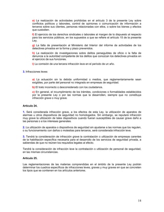 e) La realización de actividades prohibidas en el artículo 3 de la presente Ley sobre
        conflictos políticos y laborales, control de opiniones o comunicación de información a
        terceros sobre sus clientes, personas relacionadas con ellos, o sobre los bienes y efectos
        que custodien.
        f) El ejercicio de los derechos sindicales o laborales al margen de lo dispuesto al respecto
        para los servicios públicos, en los supuestos a que se refiere el artículo 15 de la presente
        Ley.
        g) La falta de presentación al Ministerio del Interior del informe de actividades de los
        detectives privados en la forma y plazo prevenidos.
        h) La realización de investigaciones sobre delitos perseguibles de oficio o la falta de
        denuncia a la autoridad competente de los delitos que conozcan los detectives privados en
        el ejercicio de sus funciones.
        i) La comisión de una tercera infracción leve en el período de un año.

3. Infracciones leves:

        a) La actuación sin la debida uniformidad o medios, que reglamentariamente sean
        exigibles, por parte del personal no integrado en empresas de seguridad.
        b) El trato incorrecto o desconsiderado con los ciudadanos.
        c) En general, el incumplimiento de los trámites, condiciones o formalidades establecidos
        por la presente Ley o por las normas que la desarrollen, siempre que no constituya
        infracción grave o muy grave.

Artículo 24.

1. Será considerada infracción grave, a los efectos de esta Ley, la utilización de aparatos de
alarmas u otros dispositivos de seguridad no homologados. Sin embargo, se reputará infracción
muy grave la utilización de tales dispositivos cuando fueran susceptibles de causar grave daño a
las personas o a los intereses generales.

2. La utilización de aparatos o dispositivos de seguridad sin ajustarse a las normas que los regulen,
o su funcionamiento con daños o molestias para terceros, será considerada infracción leve.

3. Tendrá la consideración de infracción grave la contratación o utilización de empresas carentes
de la habilitación específica necesaria para el desarrollo de los servicios de seguridad privada, a
sabiendas de que no reúnen los requisitos legales al efecto.

Tendrá la consideración de infracción leve la contratación o utilización de personal de seguridad,
en las mismas circunstancias.

Artículo 25.

Las reglamentaciones de las materias comprendidas en el ámbito de la presente Ley podrán
determinar los cuadros específicos de infracciones leves, graves y muy graves en que se concreten
los tipos que se contienen en los artículos anteriores.




                                                                                                  14
 