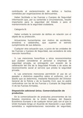 contribuido al esclarecimiento de delitos        o   hechos
cometidos por organizaciones de delincuentes.
   Haber facilitado a las Fuerzas y Cuerpos de Seguridad
información que, por su contenido o circunstancias, resulte
importante para la seguridad del Estado o para el
mantenimiento de la seguridad ciudadana.

  Categoría B:

  Haber evitado la comisión de delitos en relación con el
objeto de su protección.
   Actuaciones humanitarias con motivo de accidentes,
siniestros o catástrofes, que superen el estricto
cumplimiento de sus deberes.
   Cualquier otra actuación que, a juicio de las unidades de
las Fuerzas y Cuerpos de Seguridad, sea acreedora de esta
mención honorífica.

   5. Las menciones honoríficas u otros reconocimientos
que puedan concederse al personal o empresas de
seguridad privada, se entregarán con ocasión de la
celebración del Día de la Seguridad Privada o de actos de
reconocimiento social al servicio que presta la seguridad
privada.
   6. Las anteriores menciones permitirán el uso de un
pasador o distintivo específico sobre el uniforme, con el
diseño que se determine, mediante Resolución del Director
General de la Policía y de la Guardia Civil, que no podrá
confundirse con los de los Fuerzas y Cuerpos de Seguridad
ni de las Fuerzas Armadas.

Disposición adicional única. Comercialización de
productos.
  En la comercialización de productos provenientes de los
Estados miembros de la Unión Europea, del Espacio
Económico Europeo o de cualquier tercer país con el que la
Unión Europea tenga un Acuerdo de Asociación y que estén
sometidos a reglamentaciones nacionales de seguridad,
 