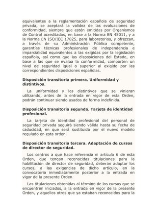 equivalentes a la reglamentación española de seguridad
privada, se aceptará la validez de las evaluaciones de
conformidad, siempre que estén emitidas por Organismos
de Control acreditados, en base a la Norma EN 45011, y a
la Norma EN ISO/IEC 17025, para laboratorios, y ofrezcan,
a través de su Administración Pública competente,
garantías técnicas profesionales de independencia e
imparcialidad equivalentes a las exigidas por la legislación
española, así como que las disposiciones del Estado, en
base a las que se evalúa la conformidad, comporten un
nivel de seguridad igual o superior al exigido por las
correspondientes disposiciones españolas.

Disposición transitoria primera. Uniformidad y
distintivos.
   La uniformidad y los distintivos que se vinieran
utilizando, antes de la entrada en vigor de esta Orden,
podrán continuar siendo usados de forma indefinida.

Disposición transitoria segunda. Tarjeta de identidad
profesional.
  La tarjeta de identidad profesional del personal de
seguridad privada seguirá siendo válida hasta su fecha de
caducidad, en que será sustituida por el nuevo modelo
regulado en esta orden.

Disposición transitoria tercera. Adaptación de cursos
de director de seguridad.
   Los centros a que hace referencia el artículo 6 de esta
Orden, que tengan reconocidas titulaciones para la
habilitación de director de seguridad, deberán adaptar los
cursos, a las exigencias de dicho artículo, en la
convocatoria inmediatamente posterior a la entrada en
vigor de la presente Orden.
  Las titulaciones obtenidas al término de los cursos que se
encuentren iniciados, a la entrada en vigor de la presente
Orden, y aquellos otros que ya estaban reconocidos para la
 