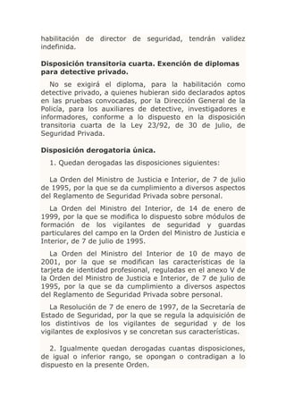 habilitación de director de seguridad, tendrán validez
indefinida.

Disposición transitoria cuarta. Exención de diplomas
para detective privado.
   No se exigirá el diploma, para la habilitación como
detective privado, a quienes hubieran sido declarados aptos
en las pruebas convocadas, por la Dirección General de la
Policía, para los auxiliares de detective, investigadores e
informadores, conforme a lo dispuesto en la disposición
transitoria cuarta de la Ley 23/92, de 30 de julio, de
Seguridad Privada.

Disposición derogatoria única.
  1. Quedan derogadas las disposiciones siguientes:

  La Orden del Ministro de Justicia e Interior, de 7 de julio
de 1995, por la que se da cumplimiento a diversos aspectos
del Reglamento de Seguridad Privada sobre personal.
   La Orden del Ministro del Interior, de 14 de enero de
1999, por la que se modifica lo dispuesto sobre módulos de
formación de los vigilantes de seguridad y guardas
particulares del campo en la Orden del Ministro de Justicia e
Interior, de 7 de julio de 1995.
   La Orden del Ministro del Interior de 10 de mayo de
2001, por la que se modifican las características de la
tarjeta de identidad profesional, reguladas en el anexo V de
la Orden del Ministro de Justicia e Interior, de 7 de julio de
1995, por la que se da cumplimiento a diversos aspectos
del Reglamento de Seguridad Privada sobre personal.
   La Resolución de 7 de enero de 1997, de la Secretaría de
Estado de Seguridad, por la que se regula la adquisición de
los distintivos de los vigilantes de seguridad y de los
vigilantes de explosivos y se concretan sus características.

   2. Igualmente quedan derogadas cuantas disposiciones,
de igual o inferior rango, se opongan o contradigan a lo
dispuesto en la presente Orden.
 
