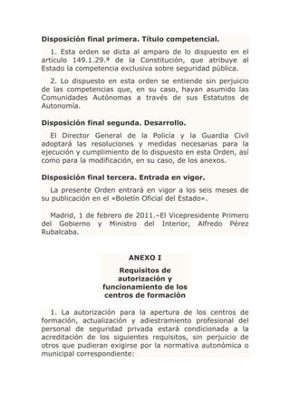 Disposición final primera. Título competencial.
   1. Esta orden se dicta al amparo de lo dispuesto en el
artículo 149.1.29.ª de la Constitución, que atribuye al
Estado la competencia exclusiva sobre seguridad pública.
  2. Lo dispuesto en esta orden se entiende sin perjuicio
de las competencias que, en su caso, hayan asumido las
Comunidades Autónomas a través de sus Estatutos de
Autonomía.

Disposición final segunda. Desarrollo.
   El Director General de la Policía y la Guardia Civil
adoptará las resoluciones y medidas necesarias para la
ejecución y cumplimiento de lo dispuesto en esta Orden, así
como para la modificación, en su caso, de los anexos.

Disposición final tercera. Entrada en vigor.
  La presente Orden entrará en vigor a los seis meses de
su publicación en el «Boletín Oficial del Estado».

  Madrid, 1 de febrero de 2011.–El Vicepresidente Primero
del Gobierno y Ministro del Interior, Alfredo Pérez
Rubalcaba.


                        ANEXO I
                     Requisitos de
                     autorización y
                 funcionamiento de los
                  centros de formación

   1. La autorización para la apertura de los centros de
formación, actualización y adiestramiento profesional del
personal de seguridad privada estará condicionada a la
acreditación de los siguientes requisitos, sin perjuicio de
otros que pudieran exigirse por la normativa autonómica o
municipal correspondiente:
 
