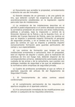 a) Documento que acredite la propiedad, arrendamiento
o derecho de uso del inmueble.
   b) Estarán dotados de un gimnasio y de una galería de
tiro, que deberán cumplir las exigencias de ubicación y
acondicionamiento establecidas en la legislación vigente
para este tipo de instalaciones.
   c) La existencia de las instalaciones descritas en el
párrafo b podrá dispensarse si el centro afectado concertara
la correlativa prestación de servicios con otras instituciones,
públicas o privadas, bajo la inspección y control de la
Dirección General de la Policía y de la Guardia Civil, en el
ámbito del Cuerpo Nacional de Policía, para los centros en
que se imparta o pretenda impartir formación al personal
de seguridad privada, y en el ámbito de la Guardia Civil,
para los centros en que se imparta o pretenda impartir
exclusivamente formación para guardas particulares del
campo y sus especialidades.
   d) Los centros de formación que tengan en sus
instalaciones armamento o cartuchería, bien en propiedad,
bien en régimen de alquiler o cesión, para la realización de
prácticas de tiro con fuego real, deberán disponer de los
correspondientes armeros, debidamente autorizados para la
custodia de las armas y de la cartuchería, que cuenten con
análogas medidas de seguridad a las que se establecen en
la normativa sobre empresas de seguridad privada.
  e) Cuadro de profesores acreditados al que se refiere el
apartado segundo del artículo 56 del Reglamento de
Seguridad Privada.

  2. El funcionamiento         de    estos   centros    estará
condicionado:

  a) Al cumplimiento permanente de los requisitos de
apertura exigidos en el apartado anterior.
   b) A la comunicación inmediata de las modificaciones que
afecten a cualquiera de los requisitos anteriores.
 