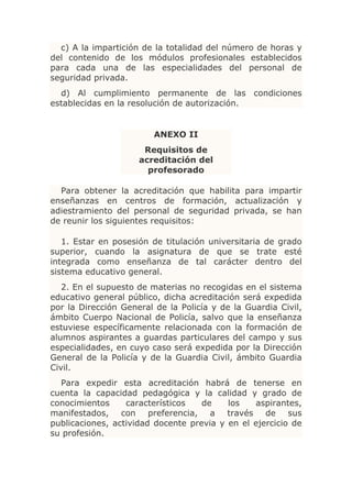 c) A la impartición de la totalidad del número de horas y
del contenido de los módulos profesionales establecidos
para cada una de las especialidades del personal de
seguridad privada.
  d) Al cumplimiento permanente de las condiciones
establecidas en la resolución de autorización.


                         ANEXO II
                      Requisitos de
                     acreditación del
                       profesorado

  Para obtener la acreditación que habilita para impartir
enseñanzas en centros de formación, actualización y
adiestramiento del personal de seguridad privada, se han
de reunir los siguientes requisitos:

   1. Estar en posesión de titulación universitaria de grado
superior, cuando la asignatura de que se trate esté
integrada como enseñanza de tal carácter dentro del
sistema educativo general.
   2. En el supuesto de materias no recogidas en el sistema
educativo general público, dicha acreditación será expedida
por la Dirección General de la Policía y de la Guardia Civil,
ámbito Cuerpo Nacional de Policía, salvo que la enseñanza
estuviese específicamente relacionada con la formación de
alumnos aspirantes a guardas particulares del campo y sus
especialidades, en cuyo caso será expedida por la Dirección
General de la Policía y de la Guardia Civil, ámbito Guardia
Civil.
  Para expedir esta acreditación habrá de tenerse en
cuenta la capacidad pedagógica y la calidad y grado de
conocimientos     característicos   de    los   aspirantes,
manifestados, con preferencia, a través de sus
publicaciones, actividad docente previa y en el ejercicio de
su profesión.
 