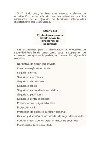3. En todo caso, se tendrá en cuenta, a efectos de
acreditación, la experiencia práctica adquirida por los
aspirantes, en el ejercicio de funciones relacionadas
directamente con la seguridad.


                          ANEXO III
                      Titulaciones para la
                         habilitación de
                          directores de
                            seguridad

  Las titulaciones para la habilitación de directores de
seguridad habrán de tener como base la superación de
cursos en los que se impartan, al menos, las siguientes
materias:

  Normativa de seguridad privada.
  Fenomenología delincuencial.
  Seguridad física.
  Seguridad electrónica.
  Seguridad de personas.
  Seguridad lógica.
  Seguridad en entidades de crédito.
  Seguridad patrimonial.
  Seguridad contra incendios.
  Prevención de riesgos laborales.
  Protección civil.
  Protección de datos de carácter personal.
  Gestión y dirección de actividades de seguridad privada.
  Funcionamiento de los departamentos de seguridad.
  Planificación de la seguridad.
 