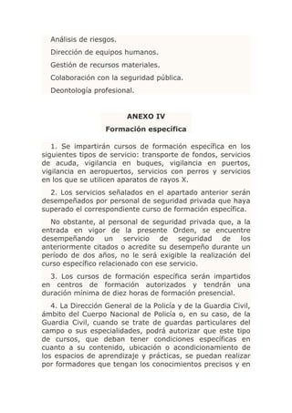 Análisis de riesgos.
  Dirección de equipos humanos.
  Gestión de recursos materiales.
  Colaboración con la seguridad pública.
  Deontología profesional.


                         ANEXO IV
                   Formación específica

   1. Se impartirán cursos de formación específica en los
siguientes tipos de servicio: transporte de fondos, servicios
de acuda, vigilancia en buques, vigilancia en puertos,
vigilancia en aeropuertos, servicios con perros y servicios
en los que se utilicen aparatos de rayos X.
  2. Los servicios señalados en el apartado anterior serán
desempeñados por personal de seguridad privada que haya
superado el correspondiente curso de formación específica.
  No obstante, al personal de seguridad privada que, a la
entrada en vigor de la presente Orden, se encuentre
desempeñando un servicio de seguridad de los
anteriormente citados o acredite su desempeño durante un
período de dos años, no le será exigible la realización del
curso específico relacionado con ese servicio.
  3. Los cursos de formación específica serán impartidos
en centros de formación autorizados y tendrán una
duración mínima de diez horas de formación presencial.
   4. La Dirección General de la Policía y de la Guardia Civil,
ámbito del Cuerpo Nacional de Policía o, en su caso, de la
Guardia Civil, cuando se trate de guardas particulares del
campo o sus especialidades, podrá autorizar que este tipo
de cursos, que deban tener condiciones específicas en
cuanto a su contenido, ubicación o acondicionamiento de
los espacios de aprendizaje y prácticas, se puedan realizar
por formadores que tengan los conocimientos precisos y en
 