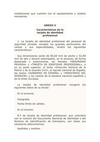 instalaciones que cuenten con el equipamiento y medios
necesarios.


                         ANEXO V
                   Características de la
                   tarjeta de identidad
                        profesional

  1. La tarjeta de identidad profesional del personal de
seguridad privada, excepto los guardas particulares del
campo y sus especialidades, tendrá las siguientes
características:

   Sus dimensiones serán de 85,60 mm de ancho y 53,98
mm de alto y llevará estampados, en el anverso, de forma
destacada y preeminente, los literales «SEGURIDAD
PRIVADA» y «TARJETA DE IDENTIDAD PROFESIONAL», y
en su parte superior, el texto «Dirección General de la
Policía y de la Guardia Civil», el escudo nacional de España,
los textos «GOBIERNO DE ESPAÑA» y «MINISTERIO DEL
INTERIOR» y los colores de la bandera nacional española y
de la Unión Europea.

   La tarjeta de identidad        profesional   recogerá   los
siguientes datos de su titular:

  En el anverso:

  Fotografía.
  Fecha límite de validez.

  En el reverso:

  N.º de tarjeta de identidad profesional: que coincidirá
con el número del Documento Nacional de Identidad o del
Número de Identificación de Extranjero, con todos sus
caracteres alfanuméricos.
  Apellidos y nombre.
 