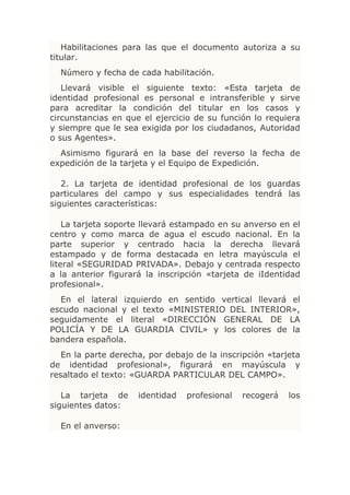 Habilitaciones para las que el documento autoriza a su
titular.
  Número y fecha de cada habilitación.
   Llevará visible el siguiente texto: «Esta tarjeta de
identidad profesional es personal e intransferible y sirve
para acreditar la condición del titular en los casos y
circunstancias en que el ejercicio de su función lo requiera
y siempre que le sea exigida por los ciudadanos, Autoridad
o sus Agentes».
  Asimismo figurará en la base del reverso la fecha de
expedición de la tarjeta y el Equipo de Expedición.

   2. La tarjeta de identidad profesional de los guardas
particulares del campo y sus especialidades tendrá las
siguientes características:

    La tarjeta soporte llevará estampado en su anverso en el
centro y como marca de agua el escudo nacional. En la
parte superior y centrado hacia la derecha llevará
estampado y de forma destacada en letra mayúscula el
literal «SEGURIDAD PRIVADA». Debajo y centrada respecto
a la anterior figurará la inscripción «tarjeta de iIdentidad
profesional».
  En el lateral izquierdo en sentido vertical llevará el
escudo nacional y el texto «MINISTERIO DEL INTERIOR»,
seguidamente el literal «DIRECCIÓN GENERAL DE LA
POLICÍA Y DE LA GUARDIA CIVIL» y los colores de la
bandera española.
   En la parte derecha, por debajo de la inscripción «tarjeta
de identidad profesional», figurará en mayúscula y
resaltado el texto: «GUARDA PARTICULAR DEL CAMPO».

   La tarjeta de     identidad   profesional   recogerá   los
siguientes datos:

  En el anverso:
 