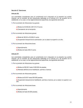 Sección 2ª. Sanciones

Artículo 26.

Las autoridades competentes para el cumplimiento de lo dispuesto en la presente Ley podrán
imponer, por la comisión de las infracciones tipificadas en el artículo 22 y de acuerdo con lo
establecido, en su caso, en las reglamentaciones específicas, las siguientes sanciones:

1. Por la comisión de infracciones muy graves:

        a) Multas de 30.050,62 a 601.012,10 euros.
        b) Cancelación de la inscripción.

2. Por la comisión de infracciones graves:

        a) Multa de 300,52 a 30.050,61 euros.
        b) Suspensión temporal de la autorización, por un plazo no superior a un año.

3. Por la comisión de infracciones leves:

        a) Apercibimiento.
        b) Multas de hasta 300,51 euros.

Artículo 27.

Las autoridades competentes para el cumplimiento de lo dispuesto en la presente Ley podrán
imponer, por la comisión de las infracciones tipificadas en el artículo 23 y de acuerdo con lo
establecido, en su caso, en las reglamentaciones específicas, las siguientes sanciones:

1. Por la comisión de infracciones muy graves:

        a) Multas de 500.001 hasta 5.000.000 de pesetas.
        b) Retirada definitiva de la habilitación, permiso o licencia.

2. Por la comisión de infracciones graves:

        a) Multas de 50.001 hasta 500.000 pesetas.
        b) Suspensión temporal de la habilitación, permiso o licencia, por un plazo no superior a un
        año.

3. Por la comisión de infracciones leves:

        a) Apercibimiento.
        b) Multas de hasta 50.000 pesetas.




                                                                                                 15
 