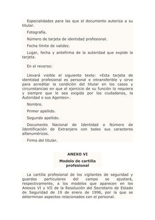 Especialidades para las que el documento autoriza a su
titular.
  Fotografía.
  Número de tarjeta de identidad profesional.
  Fecha límite de validez.
   Lugar, fecha y antefirma de la autoridad que expide la
tarjeta.

  En el reverso:

   Llevará visible el siguiente texto: «Esta tarjeta de
identidad profesional es personal e intransferible y sirve
para acreditar la condición del titular en los casos y
circunstancias en que el ejercicio de su función lo requiera
y siempre que le sea exigida por los ciudadanos, la
Autoridad o sus Agentes».
  Nombre.
  Primer apellido.
  Segundo apellido.
   Documento Nacional de Identidad o Número de
Identificación de Extranjero con todos sus caracteres
alfanuméricos.
  Firma del titular.


                          ANEXO VI
                       Modelo de cartilla
                         profesional

   La cartilla profesional de los vigilantes de seguridad y
guardas      particulares   del    campo      se   ajustará,
respectivamente, a los modelos que aparecen en los
Anexos VI y VII de la Resolución del Secretario de Estado
de Seguridad de 19 de enero de 1996, por la que se
determinan aspectos relacionados con el personal.
 