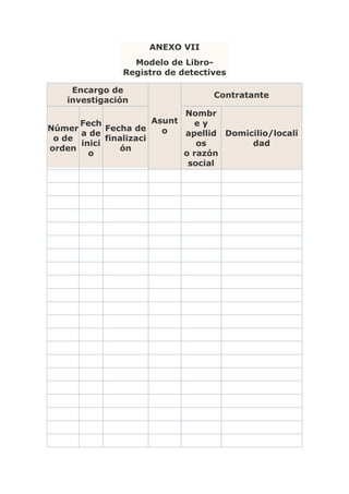 ANEXO VII
                 Modelo de Libro-
               Registro de detectives

     Encargo de
                                   Contratante
    investigación
                             Nombr
      Fech             Asunt   ey
Númer       Fecha de     o
      a de                   apellid Domicilio/locali
 o de       finalizaci
      inici                     os        dad
orden           ón
        o                    o razón
                              social
 