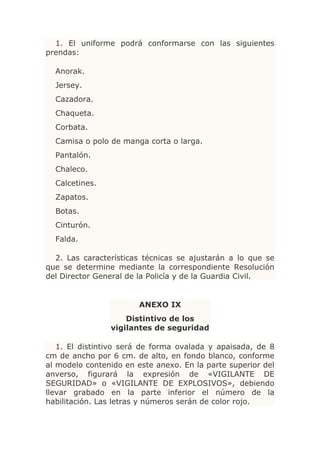 1. El uniforme podrá conformarse con las siguientes
prendas:

  Anorak.
  Jersey.
  Cazadora.
  Chaqueta.
  Corbata.
  Camisa o polo de manga corta o larga.
  Pantalón.
  Chaleco.
  Calcetines.
  Zapatos.
  Botas.
  Cinturón.
  Falda.

  2. Las características técnicas se ajustarán a lo que se
que se determine mediante la correspondiente Resolución
del Director General de la Policía y de la Guardia Civil.


                        ANEXO IX
                    Distintivo de los
                vigilantes de seguridad

   1. El distintivo será de forma ovalada y apaisada, de 8
cm de ancho por 6 cm. de alto, en fondo blanco, conforme
al modelo contenido en este anexo. En la parte superior del
anverso, figurará la expresión de «VIGILANTE DE
SEGURIDAD» o «VIGILANTE DE EXPLOSIVOS», debiendo
llevar grabado en la parte inferior el número de la
habilitación. Las letras y números serán de color rojo.
 