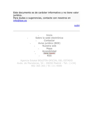 Este documento es de carácter informativo y no tiene valor
jurídico.
Para dudas o sugerencias, contacte con nosotros en
info@boe.es

                                                      subir



                               Inicio
                     Sobre la sede electrónica
                             Contactar
                       Aviso jurídico (BOE)
                           Nuestra web
                               Mapa
                           Accesibilidad
                    
                               RSS

     Agencia Estatal BOLETÍN OFICIAL DEL ESTADO
   Avda. de Manoteras, 54 - 28050 Madrid - Tel.: (+34)
              902 365 303 / 91 111 4000
 