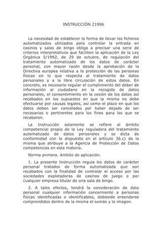 INSTRUCCIÓN 21996


    La necesidad de establecer la forma de llevar los ficheros
automatizados utilizados para controlar la entrada en
casinos y salas de bingo obliga a precisar una serie de
criterios interpretativos que faciliten la aplicación de la Ley
Orgánica 5/1992, de 29 de octubre, de regulación del
tratamiento automatizado de los datos de carácter
personal, con mayor razón desde la aprobación de la
Directiva europea relativa a la protección de las personas
físicas en lo que respecta al tratamiento de datos
personales y a la libre circulación de estos datos. En
concreto, es necesario regular el cumplimiento del deber de
información al ciudadano en la recogida de datos
personales, el consentimiento en la cesión de los datos así
recabados en los supuestos en que la misma no debe
efectuarse por causas legales, así como el plazo en que los
datos deben ser cancelados por haber dejado de ser
necesarios o pertinentes para los fines para los que se
recabaron.
  La Instrucción solamente se refiere al ámbito
competencial propio de la Ley reguladora del tratamiento
automatizado de datos personales y se dicta de
conformidad con lo dispuesto en el artículo 36.c) de la
misma que atribuye a la Agencia de Protección de Datos
competencias en esta materia.
  Norma primera. Ambito de aplicación.
   1. La presente Instrucción regula los datos de carácter
personal tratados de forma automatizada que son
recabados con la finalidad de controlar el acceso por las
sociedades explotadoras de casinos de juego o por
cualquier empresa titular de una sala de bingo.
    2. A tales efectos, tendrá la consideración de dato
personal cualquier información concerniente a personas
físicas identificadas o identificables, debiendo entenderse
comprendidos dentro de la misma el sonido y la imagen.
 
