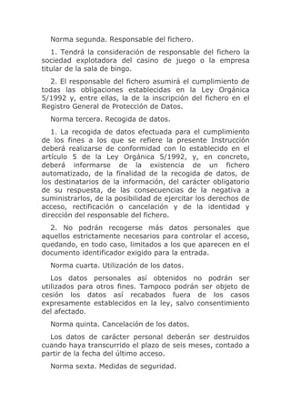 Norma segunda. Responsable del fichero.
   1. Tendrá la consideración de responsable del fichero la
sociedad explotadora del casino de juego o la empresa
titular de la sala de bingo.
  2. El responsable del fichero asumirá el cumplimiento de
todas las obligaciones establecidas en la Ley Orgánica
5/1992 y, entre ellas, la de la inscripción del fichero en el
Registro General de Protección de Datos.
  Norma tercera. Recogida de datos.
   1. La recogida de datos efectuada para el cumplimiento
de los fines a los que se refiere la presente Instrucción
deberá realizarse de conformidad con lo establecido en el
artículo 5 de la Ley Orgánica 5/1992, y, en concreto,
deberá informarse de la existencia de un fichero
automatizado, de la finalidad de la recogida de datos, de
los destinatarios de la información, del carácter obligatorio
de su respuesta, de las consecuencias de la negativa a
suministrarlos, de la posibilidad de ejercitar los derechos de
acceso, rectificación o cancelación y de la identidad y
dirección del responsable del fichero.
  2. No podrán recogerse más datos personales que
aquellos estrictamente necesarios para controlar el acceso,
quedando, en todo caso, limitados a los que aparecen en el
documento identificador exigido para la entrada.
  Norma cuarta. Utilización de los datos.
   Los datos personales así obtenidos no podrán ser
utilizados para otros fines. Tampoco podrán ser objeto de
cesión los datos así recabados fuera de los casos
expresamente establecidos en la ley, salvo consentimiento
del afectado.
  Norma quinta. Cancelación de los datos.
  Los datos de carácter personal deberán ser destruidos
cuando haya transcurrido el plazo de seis meses, contado a
partir de la fecha del último acceso.
  Norma sexta. Medidas de seguridad.
 