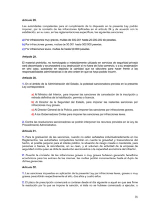 Artículo 28.

Las autoridades competentes para el cumplimiento de lo dispuesto en la presente Ley podrán
imponer, por la comisión de las infracciones tipificadas en el artículo 24 y de acuerdo con lo
establecido, en su caso, en las reglamentaciones específicas, las siguientes sanciones:

a) Por infracciones muy graves, multas de 500.001 hasta 25.000.000 de pesetas.
b) Por infracciones graves, multas de 50.001 hasta 500.000 pesetas.
c) Por infracciones leves, multas de hasta 50.000 pesetas.

Artículo 29.

El material prohibido, no homologado o indebidamente utilizado en servicios de seguridad privada
será decomisado y se procederá a su destrucción si no fuera de lícito comercio, o a su enajenación
en otro caso, quedando en depósito la cantidad que se obtuviera para hacer frente a las
responsabilidades administrativas o de otro orden en que se haya podido incurrir.

Artículo 30.

1. En el ámbito de la Administración del Estado, la potestad sancionadora prevista en la presente
Ley corresponderá:

        a) Al Ministro del Interior, para imponer las sanciones de cancelación de la inscripción y
        retirada definitiva de la habilitación, permiso o licencia.
        b) Al Director de la Seguridad del Estado, para imponer las restantes sanciones por
        infracciones muy graves.
        c) Al Director General de la Policía, para imponer las sanciones por infracciones graves.
        d) A los Gobernadores Civiles para imponer las sanciones por infracciones leves.

2. Contra las resoluciones sancionadoras se podrán interponer los recursos previstos en la Ley de
Procedimiento Administrativo.

Artículo 31.

1. Para la graduación de las sanciones, cuando no estén señaladas individualizadamente en los
Reglamentos, las autoridades competentes tendrán en cuenta la gravedad y trascendencia del
hecho, el posible perjuicio para el interés público, la situación de riesgo creada o mantenida, para
personas o bienes, la reincidencia, en su caso, y el volumen de actividad de la empresa de
seguridad contra quien se dicte la resolución sancionadora o la capacidad económica del infractor.

2. Cuando la comisión de las infracciones graves o muy graves hubieren generado beneficios
económicos para los autores de las mismas, las multas podrán incrementarse hasta el duplo de
dichas ganancias.

Artículo 32.

1. Las sanciones impuestas en aplicación de la presente Ley por infracciones leves, graves o muy
graves prescribirán respectivamente al año, dos años y cuatro años.

2. El plazo de prescripción comenzará a contarse desde el día siguiente a aquel en que sea firme
la resolución por la que se impone la sanción, si ésta no se hubiese comenzado a ejecutar, o



                                                                                                    16
 