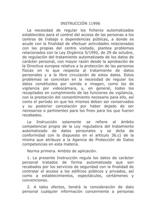 INSTRUCCIÓN 11996
    La necesidad de regular los ficheros automatizados
establecidos para el control del acceso de las personas a los
centros de trabajo o dependencias públicas, a donde se
acude con la finalidad de efectuar actividades relacionadas
con las propias del centro visitado, plantea problemas
relacionados con la Ley Orgánica 5/1992, de 29 de octubre,
de regulación del tratamiento automatizado de los datos de
carácter personal, con mayor razón desde la aprobación de
la Directiva europea relativa a la protección de las personas
físicas en lo que respecta al tratamiento de datos
personales y a la libre circulación de estos datos. Estos
problemas se concretan en la necesidad de regular los
datos constituidos por sonido e imagen, como los de
vigilancia por videocámara, y, en general, todos los
recopilados en cumplimiento de las funciones de vigilancia,
con la prestación del consentimiento necesario para ello, así
como el período en que los mismos deban ser conservados
y su posterior cancelación por haber dejado de ser
necesarios o pertinentes para los fines para los que fueron
recabados.
  La Instrucción solamente se refiere al ámbito
competencial propio de la Ley reguladora del tratamiento
automatizado de datos personales y se dicta de
conformidad con lo dispuesto en el artículo 36.c) de la
misma que atribuye a la Agencia de Protección de Datos
competencias en esta materia.
  Norma primera. Ambito de aplicación.
   1. La presente Instrucción regula los datos de carácter
personal tratados de forma automatizada que son
recabados por los servicios de seguridad con la finalidad de
controlar el acceso a los edificios públicos y privados, así
como a establecimientos, espectáculos, certámenes y
convenciones.
  2. A tales efectos, tendrá la consideración de dato
personal cualquier información concerniente a personas
 