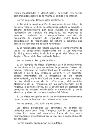 físicas identificadas o identificables, debiendo entenderse
comprendidos dentro de la misma el sonido y la imagen.
  Norma segunda. Responsable del fichero.
  1. Tendrá la consideración de responsable del fichero la
persona física o jurídica, de naturaleza pública o privada, u
órgano administrativo por cuya cuenta se efectúe la
realización del servicio de seguridad. No obstante lo
anterior, mediante el correspondiente contrato de
prestación de servicios de seguridad, podrá tener la
consideración de responsable del fichero la empresa que
preste los servicios de aquella naturaleza.
  2. El responsable del fichero asumirá el cumplimiento de
todas las obligaciones establecidas en la Ley Orgánica
5/1992 y, entre ellas, la de la inscripción del fichero en el
Registro General de Protección de Datos.
  Norma tercera. Recogida de datos.
   1. La recogida de datos efectuada para el cumplimiento
de los fines a los que se refiere la presente Instrucción
deberá realizarse de conformidad con lo establecido en el
artículo 5 de la Ley Orgánica 5/1992, y, en concreto,
deberá informarse de la existencia de un fichero
automatizado, de la finalidad de la recogida de los datos,
de los destinatarios de la información, del carácter
obligatorio de su respuesta, de las consecuencias de la
negativa a suministrarlos, de la posibilidad de ejercitar los
derechos de acceso, rectificación o cancelación y de la
identidad y dirección del responsable del fichero.
  2. Los datos recogidos serán los estrictamente necesarios
para cumplir la finalidad de controlar el acceso.
  Norma cuarta. Utilización de los datos.
   Los datos personales así obtenidos no podrán ser
utilizados para otros fines. Tampoco podrán ser objeto de
cesión los datos así recabados fuera de los casos
expresamente establecidos en la ley, salvo consentimiento
del afectado.
  Norma quinta. Cancelación de los datos.
 