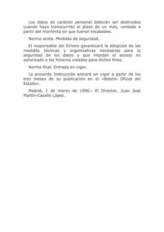 Los datos de carácter personal deberán ser destruidos
cuando haya transcurrido el plazo de un mes, contado a
partir del momento en que fueron recabados.
  Norma sexta. Medidas de seguridad.
  El responsable del fichero garantizará la adopción de las
medidas técnicas y organizativas necesarias para la
seguridad de los datos y que impidan el acceso no
autorizado a los ficheros creados para dichos fines.
  Norma final. Entrada en vigor.
   La presente Instrucción entrará en vigor a partir de los
tres meses de su publicación en el «Boletín Oficial del
Estado».
  Madrid, 1 de marzo de 1996.- El Director, Juan José
Martín-Casallo López.
 