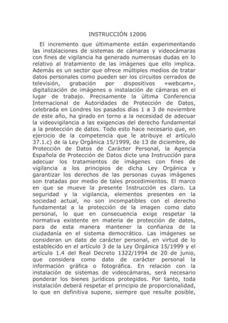 INSTRUCCIÓN 12006
   El incremento que últimamente están experimentando
las instalaciones de sistemas de cámaras y videocámaras
con fines de vigilancia ha generado numerosas dudas en lo
relativo al tratamiento de las imágenes que ello implica.
Además es un sector que ofrece múltiples medios de tratar
datos personales como pueden ser los circuitos cerrados de
televisión,    grabación    por    dispositivos  «webcam»,
digitalización de imágenes o instalación de cámaras en el
lugar de trabajo. Precisamente la última Conferencia
Internacional de Autoridades de Protección de Datos,
celebrada en Londres los pasados días 1 a 3 de noviembre
de este año, ha girado en torno a la necesidad de adecuar
la videovigilancia a las exigencias del derecho fundamental
a la protección de datos. Todo esto hace necesario que, en
ejercicio de la competencia que le atribuye el artículo
37.1.c) de la Ley Orgánica 15/1999, de 13 de diciembre, de
Protección de Datos de Carácter Personal, la Agencia
Española de Protección de Datos dicte una Instrucción para
adecuar los tratamientos de imágenes con fines de
vigilancia a los principios de dicha Ley Orgánica y
garantizar los derechos de las personas cuyas imágenes
son tratadas por medio de tales procedimientos. El marco
en que se mueve la presente Instrucción es claro. La
seguridad y la vigilancia, elementos presentes en la
sociedad actual, no son incompatibles con el derecho
fundamental a la protección de la imagen como dato
personal, lo que en consecuencia exige respetar la
normativa existente en materia de protección de datos,
para de esta manera mantener la confianza de la
ciudadanía en el sistema democrático. Las imágenes se
consideran un dato de carácter personal, en virtud de lo
establecido en el artículo 3 de la Ley Orgánica 15/1999 y el
artículo 1.4 del Real Decreto 1322/1994 de 20 de junio,
que considera como dato de carácter personal la
información gráfica o fotográfica. En relación con la
instalación de sistemas de videocámaras, será necesario
ponderar los bienes jurídicos protegidos. Por tanto, toda
instalación deberá respetar el principio de proporcionalidad,
lo que en definitiva supone, siempre que resulte posible,
 