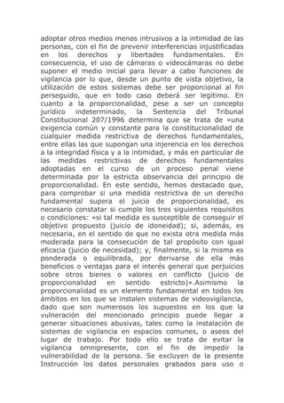 adoptar otros medios menos intrusivos a la intimidad de las
personas, con el fin de prevenir interferencias injustificadas
en los derechos y libertades fundamentales. En
consecuencia, el uso de cámaras o videocámaras no debe
suponer el medio inicial para llevar a cabo funciones de
vigilancia por lo que, desde un punto de vista objetivo, la
utilización de estos sistemas debe ser proporcional al fin
perseguido, que en todo caso deberá ser legítimo. En
cuanto a la proporcionalidad, pese a ser un concepto
jurídico   indeterminado,       la   Sentencia    del   Tribunal
Constitucional 207/1996 determina que se trata de «una
exigencia común y constante para la constitucionalidad de
cualquier medida restrictiva de derechos fundamentales,
entre ellas las que supongan una injerencia en los derechos
a la integridad física y a la intimidad, y más en particular de
las medidas restrictivas de derechos fundamentales
adoptadas en el curso de un proceso penal viene
determinada por la estricta observancia del principio de
proporcionalidad. En este sentido, hemos destacado que,
para comprobar si una medida restrictiva de un derecho
fundamental supera el juicio de proporcionalidad, es
necesario constatar si cumple los tres siguientes requisitos
o condiciones: «si tal medida es susceptible de conseguir el
objetivo propuesto (juicio de idoneidad); si, además, es
necesaria, en el sentido de que no exista otra medida más
moderada para la consecución de tal propósito con igual
eficacia (juicio de necesidad); y, finalmente, si la misma es
ponderada o equilibrada, por derivarse de ella más
beneficios o ventajas para el interés general que perjuicios
sobre otros bienes o valores en conflicto (juicio de
proporcionalidad      en    sentido    estricto)».Asimismo    la
proporcionalidad es un elemento fundamental en todos los
ámbitos en los que se instalen sistemas de videovigilancia,
dado que son numerosos los supuestos en los que la
vulneración del mencionado principio puede llegar a
generar situaciones abusivas, tales como la instalación de
sistemas de vigilancia en espacios comunes, o aseos del
lugar de trabajo. Por todo ello se trata de evitar la
vigilancia omnipresente, con el fin de impedir la
vulnerabilidad de la persona. Se excluyen de la presente
Instrucción los datos personales grabados para uso o
 