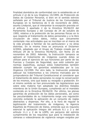 finalidad doméstica de conformidad con lo establecido en el
artículo 2 a) de la Ley Orgánica 15/1999, de Protección de
Datos de Carácter Personal, si bien en el sentido estricto
señalado por el Tribunal de Justicia de las Comunidades
Europeas en la Sentencia de 6 de noviembre de 2003,
asunto Lindqvist, que al interpretar la excepción prevista en
el artículo 3 apartado 2 de la Directiva 95/46/CE del
Parlamento Europeo y del Consejo de 24 de octubre de
1995, relativa a la protección de las personas físicas en lo
que respecta al tratamiento de datos personales y a la libre
circulación de estos datos, indica que únicamente
contempla «las actividades que se inscriben en el marco de
la vida privada o familiar de los particulares» y no otras
distintas. En la misma línea se pronuncia el Dictamen
4/2004, adoptado por el Grupo de Trabajo creado por el
Artículo 29 de la Directiva 95/46/CE, con fecha 25 de
noviembre de 2002. Además, la Instrucción tampoco se
aplicará al tratamiento de imágenes cuando éstas se
utilizan para el ejercicio de sus funciones por parte de las
Fuerzas y Cuerpos de Seguridad, que está cubierto por
normas específicas, aunque estos tratamientos también
deberán cumplir las garantías establecidas por la Ley
Orgánica 15/1999. Por otro lado, la Instrucción pretende
adecuar los tratamientos a los criterios marcados por la
jurisprudencia del Tribunal Constitucional al considerar que
el tratamiento de datos personales no exige la conservación
de los mismos, sino que basta su recogida o grabación. En
el mismo sentido se han pronunciado las legislaciones que
sobre esta materia han adoptado los distintos Estados
miembros de la Unión Europea, cumpliendo así el mandato
contenido en la Directiva 95/46/CE. Por último, las plenas
garantías de protección de los datos personales, así como
las peculiaridades de su tratamiento exige una regulación
concreta evitando la aplicación de un conjunto de reglas
abstractas y dispersas. Por ello, a la hora de regular la
legitimación del tratamiento de imágenes, la Agencia
Española de Protección de Datos, entiende que es requisito
esencial la aplicación íntegra del artículo 6.1 y 2 y del
artículo 11.1 y 2 de la LOPD, sin perjuicio del estricto
cumplimiento de los requisitos que para la instalación de
cámaras o videocámaras de vigilancia vengan exigidos por
 