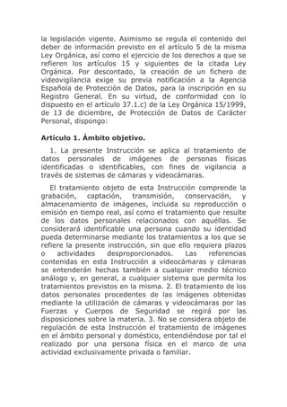 la legislación vigente. Asimismo se regula el contenido del
deber de información previsto en el artículo 5 de la misma
Ley Orgánica, así como el ejercicio de los derechos a que se
refieren los artículos 15 y siguientes de la citada Ley
Orgánica. Por descontado, la creación de un fichero de
videovigilancia exige su previa notificación a la Agencia
Española de Protección de Datos, para la inscripción en su
Registro General. En su virtud, de conformidad con lo
dispuesto en el artículo 37.1.c) de la Ley Orgánica 15/1999,
de 13 de diciembre, de Protección de Datos de Carácter
Personal, dispongo:

Artículo 1. Ámbito objetivo.
   1. La presente Instrucción se aplica al tratamiento de
datos personales de imágenes de personas físicas
identificadas o identificables, con fines de vigilancia a
través de sistemas de cámaras y videocámaras.
   El tratamiento objeto de esta Instrucción comprende la
grabación,    captación,   transmisión,    conservación,    y
almacenamiento de imágenes, incluida su reproducción o
emisión en tiempo real, así como el tratamiento que resulte
de los datos personales relacionados con aquéllas. Se
considerará identificable una persona cuando su identidad
pueda determinarse mediante los tratamientos a los que se
refiere la presente instrucción, sin que ello requiera plazos
o    actividades    desproporcionados.     Las    referencias
contenidas en esta Instrucción a videocámaras y cámaras
se entenderán hechas también a cualquier medio técnico
análogo y, en general, a cualquier sistema que permita los
tratamientos previstos en la misma. 2. El tratamiento de los
datos personales procedentes de las imágenes obtenidas
mediante la utilización de cámaras y videocámaras por las
Fuerzas y Cuerpos de Seguridad se regirá por las
disposiciones sobre la materia. 3. No se considera objeto de
regulación de esta Instrucción el tratamiento de imágenes
en el ámbito personal y doméstico, entendiéndose por tal el
realizado por una persona física en el marco de una
actividad exclusivamente privada o familiar.
 