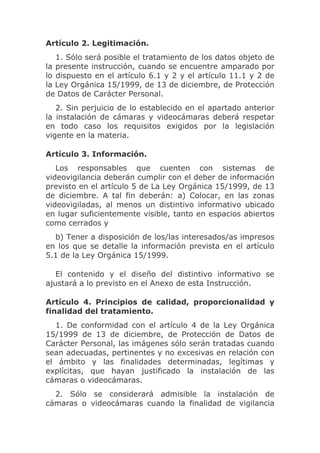 Artículo 2. Legitimación.
   1. Sólo será posible el tratamiento de los datos objeto de
la presente instrucción, cuando se encuentre amparado por
lo dispuesto en el artículo 6.1 y 2 y el artículo 11.1 y 2 de
la Ley Orgánica 15/1999, de 13 de diciembre, de Protección
de Datos de Carácter Personal.
   2. Sin perjuicio de lo establecido en el apartado anterior
la instalación de cámaras y videocámaras deberá respetar
en todo caso los requisitos exigidos por la legislación
vigente en la materia.

Artículo 3. Información.
   Los responsables que cuenten con sistemas de
videovigilancia deberán cumplir con el deber de información
previsto en el artículo 5 de La Ley Orgánica 15/1999, de 13
de diciembre. A tal fin deberán: a) Colocar, en las zonas
videovigiladas, al menos un distintivo informativo ubicado
en lugar suficientemente visible, tanto en espacios abiertos
como cerrados y
  b) Tener a disposición de los/las interesados/as impresos
en los que se detalle la información prevista en el artículo
5.1 de la Ley Orgánica 15/1999.

   El contenido y el diseño del distintivo informativo se
ajustará a lo previsto en el Anexo de esta Instrucción.

Artículo 4. Principios de calidad, proporcionalidad y
finalidad del tratamiento.
  1. De conformidad con el artículo 4 de la Ley Orgánica
15/1999 de 13 de diciembre, de Protección de Datos de
Carácter Personal, las imágenes sólo serán tratadas cuando
sean adecuadas, pertinentes y no excesivas en relación con
el ámbito y las finalidades determinadas, legítimas y
explícitas, que hayan justificado la instalación de las
cámaras o videocámaras.
  2. Sólo se considerará admisible la instalación de
cámaras o videocámaras cuando la finalidad de vigilancia
 