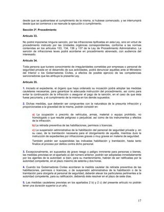 desde que se quebrantase el cumplimiento de la misma, si hubiese comenzado, y se interrumpirá
desde que se comience o se reanude la ejecución o cumplimiento.

Sección 3ª. Procedimiento

Artículo 33.

No podrá imponerse ninguna sanción, por las infracciones tipificadas en esta Ley, sino en virtud de
procedimiento instruido por las Unidades orgánicas correspondientes, conforme a las normas
contenidas en los artículos 133, 134, 136 y 137 de la Ley de Procedimiento Administrativo. La
sanción de infracciones leves podrá acordarse en procedimiento abreviado, con audiencia del
interesado.

Artículo 34.

Toda persona que tuviere conocimiento de irregularidades cometidas por empresas o personal de
seguridad privada en el desarrollo de sus actividades, podrá denunciar aquéllas ante el Ministerio
del Interior o los Gobernadores Civiles, a efectos de posible ejercicio de las competencias
sancionadoras que les atribuye la presente Ley.

Artículo 35.

1. Iniciado el expediente, el órgano que haya ordenado su incoación podrá adoptar las medidas
cautelares necesarias, para garantizar la adecuada instrucción del procedimiento, así como para
evitar la continuación de la infracción o asegurar el pago de la sanción, en el caso de que ésta
fuese pecuniaria, y el cumplimiento de la misma en los demás supuestos.

2. Dichas medidas, que deberán ser congruentes con la naturaleza de la presunta infracción y
proporcionadas a la gravedad de la misma, podrán consistir en:

        a) La ocupación o precinto de vehículos, armas, material o equipo prohibido, no
        homologado o que resulte peligroso o perjudicial, así como de los instrumentos y efectos
        de la infracción.
        b) La retirada preventiva de las habilitaciones, permisos o licencias.
        c) La suspensión administrativa de la habilitación del personal de seguridad privada y, en
        su caso, de la tramitación necesaria para el otorgamiento de aquélla, mientras dure la
        instrucción de expedientes por infracciones graves o muy graves en materia de seguridad.
        También podrán ser suspendidas las indicadas habilitación y tramitación, hasta tanto
        finalice el proceso por delitos contra dicho personal.

3. Excepcionalmente, en supuestos de grave riesgo o peligro inminente para personas o bienes,
las medidas previstas en el apartado a) del número anterior, podrán ser adoptadas inmediatamente
por los agentes de la autoridad; si bien, para su mantenimiento, habrán de ser ratificadas por la
autoridad competente, en el plazo máximo de setenta y dos horas.

4. Cuando los Gobernadores Civiles acordaran la medida cautelar de retirada preventiva de las
habilitaciones, permisos o licencias, o de suspensión administrativa de la habilitación o de la
tramitación para otorgarla al personal de seguridad, deberán elevar los particulares pertinentes a la
autoridad competente, para su ratificación, debiendo éste resolver en el plazo de siete días.

5. Las medidas cautelares previstas en los apartados 2 b) y 2 c) del presente artículo no podrán
tener una duración superior a un año.




                                                                                                  17
 
