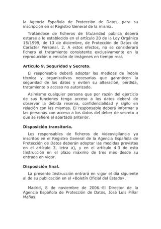 la Agencia Española de Protección de Datos, para su
inscripción en el Registro General de la misma.
   Tratándose de ficheros de titularidad pública deberá
estarse a lo establecido en el artículo 20 de la Ley Orgánica
15/1999, de 13 de diciembre, de Protección de Datos de
Carácter Personal. 2. A estos efectos, no se considerará
fichero el tratamiento consistente exclusivamente en la
reproducción o emisión de imágenes en tiempo real.

Articulo 9. Seguridad y Secreto.
   El responsable deberá adoptar las medidas de índole
técnica y organizativas necesarias que garanticen la
seguridad de los datos y eviten su alteración, pérdida,
tratamiento o acceso no autorizado.
   Asimismo cualquier persona que por razón del ejercicio
de sus funciones tenga acceso a los datos deberá de
observar la debida reserva, confidencialidad y sigilo en
relación con las mismas. El responsable deberá informar a
las personas con acceso a los datos del deber de secreto a
que se refiere el apartado anterior.

Disposición transitoria.
   Los responsables de ficheros de videovigilancia ya
inscritos en el Registro General de la Agencia Española de
Protección de Datos deberán adoptar las medidas previstas
en el artículo 3, letra a), y en el artículo 4.3 de esta
Instrucción en el plazo máximo de tres mes desde su
entrada en vigor.

Disposición final.
   La presente Instrucción entrará en vigor el día siguiente
al de su publicación en el «Boletín Oficial del Estado».

  Madrid, 8 de noviembre de 2006.-El Director de la
Agencia Española de Protección de Datos, José Luis Piñar
Mañas.
 