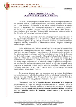 Sociedad Española de
Derecho de la Seguridad
__________________________________________________________________________________________________________________


                                                                                                                     PROPUESTA
                                                                                                                            V.4.2




                                     Código Deontológico del
                                  Personal de Seguridad Privada


                La Ley 23/1992 de Seguridad Privada dispone determinados principios básicos
        de actuación para las categorías profesionales que viene a establecer en su mismo
        texto. Estos principios, desarrollados en la práctica profesional en los años de vigencia
        de esta Ley, y refrendados por los estudios desarrollados por los centros docentes y
        las asociaciones nacionales e internacionales del sector y por las conclusiones del I
        Congreso Nacional de Seguridad Privada de 2003, constituyen el núcleo de la ética de
        las diferentes profesiones que componen el sector.

               Por otra parte, el Gobierno de la nación, en comparecencia ante el Congreso de
        los Diputados (Diario de Sesiones, 15 de septiembre de 2004) marca entre las líneas de
        actuación de su política de seguridad, (“quinto eje”) el control y la cooperación con la
        seguridad privada y en concreto el establecimiento de un Código de Deontología
        Profesional para el sector.

               Deben ser referencias obligadas para la deontología en materia de seguridad el
        principio de colaboración ciudadana que establece la Ley Orgánica 2/1986, de
        Cuerpos y Fuerzas de Seguridad, y las declaraciones de organismos internacionales en
        la materia, aplicadas en este caso analógicamente, tales como el Código de Conducta
        de Naciones Unidas para los encargados del cumplimiento de la Ley, la Declaración
        sobre la Policía de la Asamblea Parlamentaria del Consejo de Europa; y la
        Recomendación del Comité de Ministros del Consejo de Europa de 19 de septiembre
        de 2001 (Código Europeo de Ética de la Policía); siempre adaptando estas exigencias a
        las peculiaridades del personal de los servicios privados de seguridad integrado por los
        Vigilantes de Seguridad, Escoltas Privados, Guardas particulares de Campo, Jefes de
        Seguridad, Directores de Seguridad, y, dentro de su especificidad peculiar como
        investigadores, los Detectives Privados.

              Se considera deseable que, tras establecer unos principios deontológicos
        comunes, basados en la legislación, cada profesión o colectivo profesional tenga su
        propia Carta de Calidad o Etica Profesional, como ya ocurre con los Detectives
        Privados, ASIS-Internacional, y otras organizaciones del sector.

               Considerando todo ello, la Sociedad Española de Derecho de la Seguridad,
        participante en el Grupo de Trabajo correspondiente de la Comisión Central de
        Seguridad Privada del Ministerio del Interior, propone como documento de trabajo el
        siguiente texto de Código Deontológico del Personal de Seguridad Privada compuesto
        por sus principios básicos de actuación, deberes éticos y de criterios de
        profesionalidad.




                 Asociación científica no-lucrativa inscrita en 1998 el Ministerio del Interior con el nº 163.546
       ________________________________________________________________________________________________________
          C/. Don Ramón de la Cruz, nº 68, 2º - 28001 MADRID - T e l . 91.4029607 - Fax 91.4018874
                    www.derecho-seguridad.org - Correo: info @derecho-seguridad.org
 