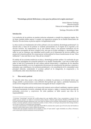“Deontología policial: Reflexiones y retos para las policías de la región americana”.

                                                                                             Arturo Herrera Verdugo
                                                                                                      Director General
                                                                                   Policía de Investigaciones de Chile

                                                                                           Santiago, Diciembre de 2006

Introducción

Las conductas de los policías no pueden reducirse solamente a cumplir las exigencias legales. Eso
no basta, también deben aspirar a cumplir con imperativos propios de un Estado Democrático de
Derecho. De esta forma, es preciso aspirar a la legitimidad social.

La ética social es el fundamento de la ética policial y de una moderna deontología profesional1. La
función ética y lícita de los policías se sustenta precisamente en el respeto de la dignidad y los
derechos humanos. En consecuencia, no es una materia anexa a los procesos formativos de los
organismos encargados de hacer cumplir la ley, sino que es el pilar ontológico y deontológico base
sobre la cual se construye una identidad social acorde con la dimensión de servicio público, tan
propia de la función policial. En consecuencia, la ética policial no busca transformarse en una “ética
utilitarista”2, sino más bien en una “ética de las virtudes”3.

El análisis de las recientes tendencias en ética y deontología permite arribar a la conclusión de que
renovar los paradigmas de actuación policial es un desafío insoslayable, y que esto se debe hacer
sobre la base de la promoción de una cultura policial democrática y respetuosa de los derechos
humanos que faciliten, a su vez, la generación de procesos de actualización de prácticas, creencias y
principios, que contribuyan a la excelencia profesional y a la consolidación de la comunidad como
principal referente, sustentando el accionar policial en la integración, la cooperación y la
coordinación, entre otras directrices de trabajo.


1.-       Ética social y policial

La relación entre ética social y ética policial es evidente: La primera es el referente teórico que
otorga sentido y proyecciones a una reflexión ético-policial que aspira y pretende humanizar la
acción de los integrantes de las instituciones encargadas de hacer cumplir la ley.

El desarrollo de la ética policial, en el marco del contexto socio-cultural cambiante, requiere superar
una moral meramente normativa, orientada sólo por normas y reglas, y avanzar hacia una ética de
profundas convicciones y compromisos. En otras palabras, se debe asumir una ética de la
responsabilidad.


1 El término “deontología” proviene del vocablo griego deon, que significa deber y logos, razonamiento o ciencia. Es una
palabra que por primera vez utilizó el economista, jurista, literario y filósofo ingles Jeremias Bentham (1748-1832), en una
corriente doctrinaria llamada utilitarismo, que versa sobre los deberes del ser humano, determinados de alguna manera por
la ética y la moral, aplicada a diversas situaciones sociales, es decir, el bien y el mal que cada persona tiene consigo mismo y
con los que le rodean en la profesión que desempeña.
2 Su mayor representante es el filósofo inglés John Stuart Mill. Su máxima ética expresa que el fin del actuar del hombre es

alcanzar el mayor placer para el mayor número de personas.
3 Sistema ético que propone el ejercicio de las virtudes, es decir, el “justo medio”, según Aristóteles en su Ética a Nicómaco,

como camino para el perfeccionamiento moral del hombre.




                                                                                                                              1
 