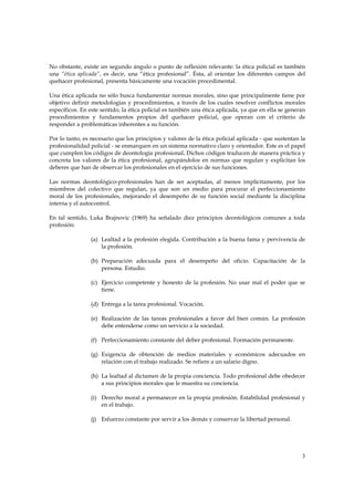 No obstante, existe un segundo ángulo o punto de reflexión relevante: la ética policial es también
una “ética aplicada”, es decir, una “ética profesional”. Ésta, al orientar los diferentes campos del
quehacer profesional, presenta básicamente una vocación procedimental.

Una ética aplicada no sólo busca fundamentar normas morales, sino que principalmente tiene por
objetivo definir metodologías y procedimientos, a través de los cuales resolver conflictos morales
específicos. En este sentido, la ética policial es también una ética aplicada, ya que en ella se generan
procedimientos y fundamentos propios del quehacer policial, que operan con el criterio de
responder a problemáticas inherentes a su función.

Por lo tanto, es necesario que los principios y valores de la ética policial aplicada - que sustentan la
profesionalidad policial - se enmarquen en un sistema normativo claro y orientador. Este es el papel
que cumplen los códigos de deontología profesional. Dichos códigos traducen de manera práctica y
concreta los valores de la ética profesional, agrupándolos en normas que regulan y explicitan los
deberes que han de observar los profesionales en el ejercicio de sus funciones.

Las normas deontológico-profesionales han de ser aceptadas, al menos implícitamente, por los
miembros del colectivo que regulan, ya que son un medio para procurar el perfeccionamiento
moral de los profesionales, mejorando el desempeño de su función social mediante la disciplina
interna y el autocontrol.

En tal sentido, Luka Brajnovic (1969) ha señalado diez principios deontológicos comunes a toda
profesión:

                (a) Lealtad a la profesión elegida. Contribución a la buena fama y pervivencia de
                    la profesión.

                (b) Preparación adecuada para el desempeño del oficio. Capacitación de la
                    persona. Estudio.

                (c) Ejercicio competente y honesto de la profesión. No usar mal el poder que se
                    tiene.

                (d) Entrega a la tarea profesional. Vocación.

                (e) Realización de las tareas profesionales a favor del bien común. La profesión
                    debe entenderse como un servicio a la sociedad.

                (f) Perfeccionamiento constante del deber profesional. Formación permanente.

                (g) Exigencia de obtención de medios materiales y económicos adecuados en
                    relación con el trabajo realizado. Se refiere a un salario digno.

                (h) La lealtad al dictamen de la propia conciencia. Todo profesional debe obedecer
                    a sus principios morales que le muestra su conciencia.

                (i) Derecho moral a permanecer en la propia profesión. Estabilidad profesional y
                    en el trabajo.

                (j) Esfuerzo constante por servir a los demás y conservar la libertad personal.




                                                                                                      3
 