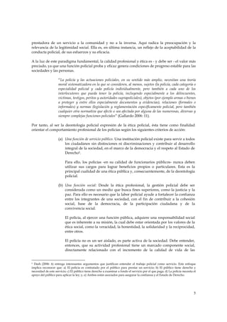 prestadora de un servicio a la comunidad y no a la inversa. Aquí radica la preocupación y la
relevancia de la legitimidad social. Ella es, en última instancia, un reflejo de la aceptabilidad de la
conducta policial, de sus esfuerzos y su eficacia.

A la luz de este paradigma fundamental, la calidad profesional y ética es - y debe ser - el valor más
preciado, ya que una función policial proba y eficaz genera condiciones de progreso estable para las
sociedades y las personas.

                     “La policía y las actuaciones policiales, en su sentido más amplio, necesitan una teoría
                     moral sistematizadora en la que se consideren, al menos, sujetos (la policía, cada categoría o
                     especialidad policial y cada policía individualmente, pero también a cada uno de los
                     interlocutores que pueda tener la policía, incluyendo especialmente a los delincuentes,
                     víctimas, testigos, peritos y autoridades suprapoliciales), objetos (por ejemplo armas o bienes
                     a proteger y entre ellos especialmente documentos y evidencias), relaciones (formales o
                     informales) y normas (legislación y reglamentación específicamente policial, pero también
                     cualquier otra normativa que afecte o sea afectada por alguna de las numerosas, diversas y
                     siempre complejas funciones policiales” (Gallardo 2006: 11).

Por tanto, al ser la deontología policial expresión de la ética policial, ésta tiene como finalidad
orientar el comportamiento profesional de los policías según los siguientes criterios de acción:

                     (a) Una función de servicio público. Una institución policial existe para servir a todos
                         los ciudadanos sin distinciones ni discriminaciones y contribuir al desarrollo
                         integral de la sociedad, en el marco de la democracia y el respeto al Estado de
                         Derecho5.

                          Para ello, los policías -en su calidad de funcionarios públicos- nunca deben
                          utilizar sus cargos para lograr beneficios propios o particulares. Esta es la
                          principal cualidad de una ética pública y, consecuentemente, de la deontología
                          policial.

                     (b) Una función social: Desde la ética profesional, la gestión policial debe ser
                         considerada como un medio que busca fines superiores, como la justicia y la
                         paz. Para ello es necesario que la labor policial ayude a fortalecer la confianza
                         entre los integrantes de una sociedad, con el fin de contribuir a la cohesión
                         social, base de la democracia, de la participación ciudadana y de la
                         convivencia social.

                          El policía, al ejercer una función pública, adquiere una responsabilidad social
                          que es inherente a su misión, la cual debe estar orientada por los valores de la
                          ética social, como la veracidad, la honestidad, la solidaridad y la reciprocidad,
                          entre otros.

                          El policía no es un ser aislado, es parte activa de la sociedad. Debe entender,
                          entonces, que su actividad profesional tiene un marcado componente social,
                          directamente relacionado con el incremento de la calidad de vida de las


5 Dash (2006: 6) entrega interesantes argumentos que justifican entender el trabajo policial como servicio. Este enfoque
implica reconocer que: a) El policía es contratado por el público para prestar un servicio; b) El público tiene derecho y
necesidad de este servicio; c) El público tiene derecho a examinar a fondo el servicio por el que paga; d) La policía necesita el
apoyo del público para aplicar la ley; y, e) Ambos están asociados para asegurar la confianza y el Estado de Derecho.




                                                                                                                               5
 