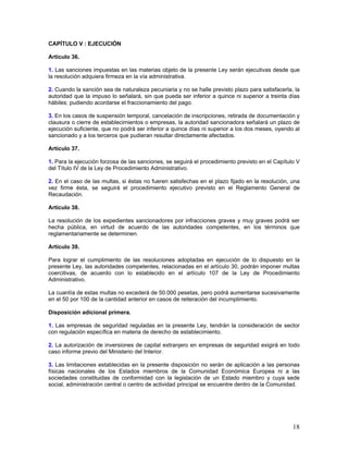 CAPÍTULO V : EJECUCIÓN

Artículo 36.

1. Las sanciones impuestas en las materias objeto de la presente Ley serán ejecutivas desde que
la resolución adquiera firmeza en la vía administrativa.

2. Cuando la sanción sea de naturaleza pecuniaria y no se halle previsto plazo para satisfacerla, la
autoridad que la impuso lo señalará, sin que pueda ser inferior a quince ni superior a treinta días
hábiles; pudiendo acordarse el fraccionamiento del pago.

3. En los casos de suspensión temporal, cancelación de inscripciones, retirada de documentación y
clausura o cierre de establecimientos o empresas, la autoridad sancionadora señalará un plazo de
ejecución suficiente, que no podrá ser inferior a quince días ni superior a los dos meses, oyendo al
sancionado y a los terceros que pudieran resultar directamente afectados.

Artículo 37.

1. Para la ejecución forzosa de las sanciones, se seguirá el procedimiento previsto en el Capítulo V
del Título IV de la Ley de Procedimiento Administrativo.

2. En el caso de las multas, si éstas no fueren satisfechas en el plazo fijado en la resolución, una
vez firme ésta, se seguirá el procedimiento ejecutivo previsto en el Reglamento General de
Recaudación.

Artículo 38.

La resolución de los expedientes sancionadores por infracciones graves y muy graves podrá ser
hecha pública, en virtud de acuerdo de las autoridades competentes, en los términos que
reglamentariamente se determinen.

Artículo 39.

Para lograr el cumplimiento de las resoluciones adoptadas en ejecución de lo dispuesto en la
presente Ley, las autoridades competentes, relacionadas en el artículo 30, podrán imponer multas
coercitivas, de acuerdo con lo establecido en el artículo 107 de la Ley de Procedimiento
Administrativo.

La cuantía de estas multas no excederá de 50.000 pesetas, pero podrá aumentarse sucesivamente
en el 50 por 100 de la cantidad anterior en casos de reiteración del incumplimiento.

Disposición adicional primera.

1. Las empresas de seguridad reguladas en la presente Ley, tendrán la consideración de sector
con regulación específica en materia de derecho de establecimiento.

2. La autorización de inversiones de capital extranjero en empresas de seguridad exigirá en todo
caso informe previo del Ministerio del Interior.

3. Las limitaciones establecidas en la presente disposición no serán de aplicación a las personas
físicas nacionales de los Estados miembros de la Comunidad Económica Europea ni a las
sociedades constituidas de conformidad con la legislación de un Estado miembro y cuya sede
social, administración central o centro de actividad principal se encuentre dentro de la Comunidad.




                                                                                                 18
 