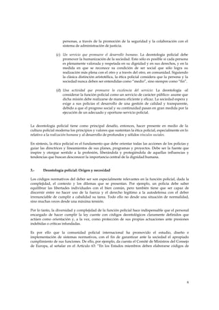 personas, a través de la promoción de la seguridad y la colaboración con el
                    sistema de administración de justicia.

                (c) Un servicio que promueve el desarrollo humano. La deontología policial debe
                    promover la humanización de la sociedad. Esto sólo es posible si cada persona
                    es plenamente valorada y respetada en su dignidad y en sus derechos, y en la
                    medida en que se reconoce su condición de ser social que sólo logra su
                    realización más plena con el otro y a través del otro, en comunidad. Siguiendo
                    la clásica distinción aristotélica, la ética policial considera que la persona y la
                    sociedad nunca deben ser entendidas como “medio”, sino siempre como “fin”.

                (d) Una actividad que promueve la excelencia del servicio: La deontología -al
                    considerar la función policial como un servicio de carácter público- asume que
                    dicha misión debe realizarse de manera eficiente y eficaz. La sociedad espera y
                    exige a sus policías el desarrollo de una gestión de calidad y transparente,
                    debido a que el progreso social y su continuidad pasan en gran medida por la
                    ejecución de un adecuado y oportuno servicio policial.


La deontología policial tiene como principal desafío, entonces, hacer presente en medio de la
cultura policial moderna los principios y valores que sustentan la ética policial, especialmente en lo
relativo a la realización humana y al desarrollo de profundos y sólidos vínculos sociales.

En síntesis, la ética policial es el fundamento que debe orientar todas las acciones de los policías y
guiar las directrices y lineamientos de sus planes, programas y proyectos. Debe ser la fuente que
inspire y otorgue sentido a la profesión, liberándola y protegiéndola de aquellas influencias y
tendencias que buscan desconocer la importancia central de la dignidad humana.


3.-     Deontología policial: Origen y necesidad

Los códigos normativos del deber ser son especialmente relevantes en la función policial, dada la
complejidad, el contexto y los dilemas que se presentan. Por ejemplo, un policía debe saber
equilibrar las libertades individuales con el bien común, pero también tiene que ser capaz de
discernir entre no hacer uso de la fuerza y el derecho legítimo a la autodefensa con el deber
irrenunciable de cumplir a cabalidad su tarea. Todo ello no desde una situación de normalidad,
sino muchas veces desde una máxima tensión.

Por lo tanto, la diversidad y complejidad de la función policial hace indispensable que el personal
encargado de hacer cumplir la ley cuente con códigos deontológicos claramente definidos que
actúen como orientación y, a la vez, como protección de sus propias actuaciones ante presiones
indebidas o críticas infundadas.

Es por ello que la comunidad policial internacional ha promovido el estudio, diseño e
implementación de sistemas normativos, con el fin de garantizar ante la sociedad el apropiado
cumplimiento de sus funciones. De ello, por ejemplo, da cuenta el Comité de Ministros del Consejo
de Europa, al señalar en el Artículo 63: “En los Estados miembros deben elaborarse códigos de




                                                                                                      6
 
