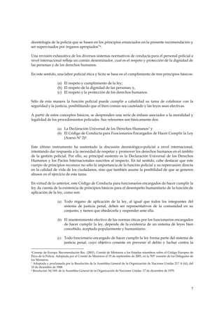 deontología de la policía que se basen en los principios enunciados en la presente recomendación y
ser supervisados por órganos apropiados”6.

Una revisión exhaustiva de los diversos sistemas normativos de conducta para el personal policial a
nivel internacional refleja un común denominador, cual es el respeto y protección de la dignidad de
las personas y de los derechos humanos.

En este sentido, una labor policial ética y lícita se basa en el cumplimiento de tres principios básicos:

                    (a) El respeto y cumplimiento de la ley;
                    (b) El respeto de la dignidad de las personas; y,
                    (c) El respeto y la protección de los derechos humanos.

Sólo de esta manera la función policial puede cumplir a cabalidad su tarea de colaborar con la
seguridad y la justicia, posibilitando que el bien común sea cautelado y las leyes sean efectivas.

A partir de estos conceptos básicos, se desprenden una serie de énfasis asociados a la moralidad y
legalidad de los procedimientos policiales. Sus referentes son básicamente dos:

                    (a) La Declaración Universal de los Derechos Humanos7 y
                    (b) El Código de Conducta para Funcionarios Encargados de Hacer Cumplir la Ley
                         (Anexo Nº 2)8.

Este último instrumento ha sustentado la discusión deontológico-policial a nivel internacional,
intentando dar respuesta a la necesidad de respetar y promover los derechos humanos en el ámbito
de la gestión policial. Por ello, su principal sustento es la Declaración Universal de los Derechos
Humanos y los Pactos Internacionales suscritos al respecto. En tal sentido, cabe destacar que este
cuerpo de principios reconoce no sólo la importancia de la función policial y su repercusión directa
en la calidad de vida de los ciudadanos, sino que también asume la posibilidad de que se generen
abusos en el ejercicio de esta tarea.

En virtud de lo anterior, este Código de Conducta para funcionarios encargados de hacer cumplir la
ley da cuenta de la existencia de principios básicos para el desempeño humanitario de la función de
aplicación de la ley, como son:

                    (a) Todo órgano de aplicación de la ley, al igual que todos los integrantes del
                         sistema de justicia penal, deben ser representativos de la comunidad en su
                         conjunto, y tienen que obedecerla y responder ante ella.

                    (b) El mantenimiento efectivo de las normas éticas por los funcionarios encargados
                         de hacer cumplir la ley, depende de la existencia de un sistema de leyes bien
                         concebido, aceptado popularmente y humanitario.

                    (c) Todo funcionario encargado de hacer cumplir la ley forma parte del sistema de
                         justicia penal, cuyo objetivo consiste en prevenir el delito y luchar contra la

6 Consejo de Europa. Recomendación Rec. (2001). Comité de Ministros a los Estados miembros sobre el Código Europeo de

Ética de la Policía. Adoptada por el Comité de Ministros el 19 de septiembre de 2001, en la 765º reunión de los Delegados de
los Ministros.
7 Adoptada y proclamada por la Resolución de la Asamblea General de la Organización de Naciones Unidas 217 A (iii), del

10 de diciembre de 1948.
8 Resolución 34/169, de la Asamblea General de la Organización de Naciones Unidas. 17 de diciembre de 1979.




                                                                                                                          7
 