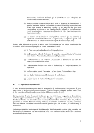 delincuencia, asumiendo también que la conducta de cada integrante del
                    sistema repercute en su totalidad.

                (d) Todo organismo de ejecución de la ley tiene el deber de la autodisciplina y,
                    además, todos los actos de los funcionarios encargados de hacer cumplir la ley
                    deben estar sujetos al escrutinio público, ya sea ejercido por una junta
                    examinadora, un ministerio, una fiscalía, el poder judicial, un ombudsman, un
                    comité de ciudadanos o cualquier combinación de éstos o por cualquier otro
                    órgano examinador.

                (e) Las normas en sí carecen de valor práctico a menos que su contenido y
                    significado -mediante la educación, la capacitación y la vigilancia- pasen a ser
                    parte del credo de todo funcionario encargado de hacer cumplir la ley.

Junto a estos referentes es posible reconocer otros fundamentos que con mayor o menor énfasis
orientan la reflexión deontológica policial a nivel internacional como:

                (a) El Pacto Internacional de Derechos Civiles y Políticos.

                (b) La Declaración sobre la Protección de todas las personas Contra la Tortura y
                    otros Tratos o Penas Crueles, Inhumanos y Degradantes.

                (c) La Declaración de las Naciones Unidas sobre la Eliminación de todas las
                    formas de Discriminación Racial.

                (d) La Convención Internacional sobre la Represión y el Castigo del Crimen del
                    Apartheid.

                (e) La Convención para la Prevención y la Sanción del Delito de Genocidio.

                (f) Las Reglas Mínimas para el Tratamiento de los Reclusos.

                (g) La Convención de Viena sobre Relaciones Consulares.



4.-     La experiencia latinoamericana

A nivel latinoamericano es preciso destacar la existencia de un instrumento ético–jurídico de gran
valor, como es la Convención Interamericana sobre Derechos Humanos, conocida también como "Pacto
de San José de Costa Rica", firmada en esa ciudad el 22 de noviembre de 1969.

La importancia de este documento radica en que sus reflexiones, propuestas y disposiciones
sustentan y proyectan la reflexión regional sobre el respeto a la persona, a los derechos humanos, al
Estado de Derecho y al desarrollo social y democrático en todo el hemisferio. Para ello, se busca
garantizar no sólo los derechos civiles y políticos, así como los económicos, sociales y culturales,
sino que también los deberes ineludibles de toda persona para con la familia, la comunidad y la
humanidad.

Asumiendo principios universales se destaca que los derechos de cada persona están limitados por
los derechos de los demás, por la seguridad de todos y por las justas exigencias del bien común, en
una sociedad democrática.




                                                                                                   8
 