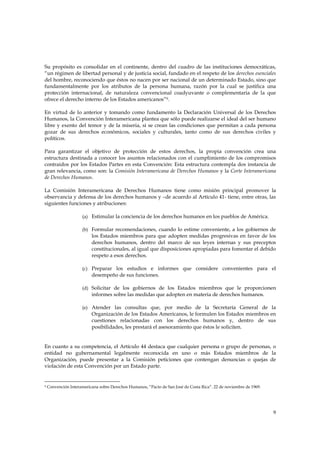 Su propósito es consolidar en el continente, dentro del cuadro de las instituciones democráticas,
“un régimen de libertad personal y de justicia social, fundado en el respeto de los derechos esenciales
del hombre, reconociendo que éstos no nacen por ser nacional de un determinado Estado, sino que
fundamentalmente por los atributos de la persona humana, razón por la cual se justifica una
protección internacional, de naturaleza convencional coadyuvante o complementaria de la que
ofrece el derecho interno de los Estados americanos”9.

En virtud de lo anterior y tomando como fundamento la Declaración Universal de los Derechos
Humanos, la Convención Interamericana plantea que sólo puede realizarse el ideal del ser humano
libre y exento del temor y de la miseria, si se crean las condiciones que permitan a cada persona
gozar de sus derechos económicos, sociales y culturales, tanto como de sus derechos civiles y
políticos.

Para garantizar el objetivo de protección de estos derechos, la propia convención crea una
estructura destinada a conocer los asuntos relacionados con el cumplimiento de los compromisos
contraídos por los Estados Partes en esta Convención: Esta estructura contempla dos instancia de
gran relevancia, como son: la Comisión Interamericana de Derechos Humanos y la Corte Interamericana
de Derechos Humanos.

La Comisión Interamericana de Derechos Humanos tiene como misión principal promover la
observancia y defensa de los derechos humanos y –de acuerdo al Artículo 41- tiene, entre otras, las
siguientes funciones y atribuciones:

                      (a) Estimular la conciencia de los derechos humanos en los pueblos de América.

                      (b) Formular recomendaciones, cuando lo estime conveniente, a los gobiernos de
                          los Estados miembros para que adopten medidas progresivas en favor de los
                          derechos humanos, dentro del marco de sus leyes internas y sus preceptos
                          constitucionales, al igual que disposiciones apropiadas para fomentar el debido
                          respeto a esos derechos.

                      (c) Preparar los estudios e informes que considere convenientes para el
                          desempeño de sus funciones.

                      (d) Solicitar de los gobiernos de los Estados miembros que le proporcionen
                          informes sobre las medidas que adopten en materia de derechos humanos.

                      (e) Atender las consultas que, por medio de la Secretaría General de la
                          Organización de los Estados Americanos, le formulen los Estados miembros en
                          cuestiones relacionadas con los derechos humanos y, dentro de sus
                          posibilidades, les prestará el asesoramiento que éstos le soliciten.


En cuanto a su competencia, el Artículo 44 destaca que cualquier persona o grupo de personas, o
entidad no gubernamental legalmente reconocida en uno o más Estados miembros de la
Organización, puede presentar a la Comisión peticiones que contengan denuncias o quejas de
violación de esta Convención por un Estado parte.


9   Convención Interamericana sobre Derechos Humanos, “Pacto de San José de Costa Rica”. 22 de noviembre de 1969.




                                                                                                                    9
 