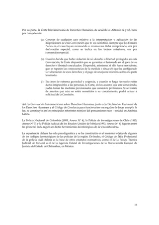 Por su parte, la Corte Interamericana de Derechos Humanos, de acuerdo al Artículo 62 y 63, tiene
por competencia:

                (a) Conocer de cualquier caso relativo a la interpretación y aplicación de las
                    disposiciones de esta Convención que le sea sometido, siempre que los Estados
                    Partes en el caso hayan reconocido o reconozcan dicha competencia, ora por
                    declaración especial, como se indica en los incisos anteriores, ora por
                    convención especial.

                (b) Cuando decida que hubo violación de un derecho o libertad protegidos en esta
                    Convención, la Corte dispondrá que se garantice al lesionado en el goce de su
                    derecho o libertad conculcados. Dispondrá, asimismo, si ello fuera procedente,
                    que se reparen las consecuencias de la medida o situación que ha configurado
                    la vulneración de esos derechos y el pago de una justa indemnización a la parte
                    lesionada.

                (c) En casos de extrema gravedad y urgencia, y cuando se haga necesario evitar
                    daños irreparables a las personas, la Corte, en los asuntos que esté conociendo,
                    podrá tomar las medidas provisionales que considere pertinentes. Si se tratare
                    de asuntos que aún no estén sometidos a su conocimiento, podrá actuar a
                    solicitud de la Comisión.


Así, la Convención Interamericana sobre Derechos Humanos, junto a la Declaración Universal de
los Derechos Humanos y el Código de Conducta para funcionarios encargados de hacer cumplir la
ley, se constituyen en los principales referentes teóricos del pensamiento ético – policial en América
Latina.

La Policía Nacional de Colombia (1993, Anexo Nº 4), la Policía de Investigaciones de Chile (1995,
Anexo Nº 5) y la Policía Judicial de los Estados Unidos de México (1993, Anexo Nº 6) figuran entre
las primeras en la región en dictar herramientas deontológicas de de esta naturaleza.

La experiencia chilena ha sido paradigmática y se ha constituido en el sustento teórico de algunos
de los códigos deontológicos de las policías de la región. De hecho, el Código de Ética Profesional
de la policía civil chilena es la base de otros estatutos normativos, como el de la Policía Técnica
Judicial de Panamá o el de la Agencia Estatal de Investigaciones de la Procuraduría General de
Justicia del Estado de Chihuahua, en México.




                                                                                                   10
 
