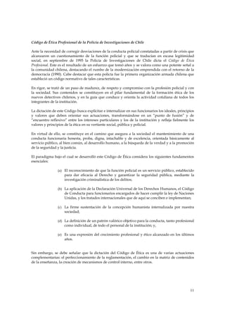 Código de Ética Profesional de la Policía de Investigaciones de Chile

Ante la necesidad de corregir desviaciones de la conducta policial constatadas a partir de crisis que
alcanzaron un cuestionamiento de la función policial y que se traducían en escasa legitimidad
social, en septiembre de 1995 la Policía de Investigaciones de Chile dicta el Código de Ética
Profesional. Este es el resultado de un esfuerzo que tomó años y se valora como una potente señal a
la comunidad chilena, destacando el rumbo de la modernización emprendida con el retorno de la
democracia (1990). Cabe destacar que esta policía fue la primera organización armada chilena que
estableció un código normativo de tales características.

En rigor, se trató de un paso de madurez, de respeto y compromiso con la profesión policial y con
la sociedad. Sus contenidos se constituyen en el pilar fundamental de la formación ética de los
nuevos detectives chilenos, y en la guía que conduce y orienta la actividad cotidiana de todos los
integrantes de la institución.

La dictación de este Código busca explicitar e internalizar en sus funcionarios los ideales, principios
y valores que deben orientar sus actuaciones, transformándose en un “punto de fusión” y de
“encuentro reflexivo” entre los intereses particulares y los de la institución y refleja fielmente los
valores y principios de la ética en su vertiente social, pública y policial.

En virtud de ello, se constituye en el camino que asegura a la sociedad el mantenimiento de una
conducta funcionaria honesta, proba, digna, intachable y de excelencia, orientada básicamente al
servicio público, al bien común, al desarrollo humano, a la búsqueda de la verdad y a la promoción
de la seguridad y la justicia.

El paradigma bajo el cual se desarrolló este Código de Ética considera los siguientes fundamentos
esenciales:

                (a) El reconocimiento de que la función policial es un servicio público, establecido
                    para dar eficacia al Derecho y garantizar la seguridad pública, mediante la
                    investigación criminalística de los delitos;

                (b) La aplicación de la Declaración Universal de los Derechos Humanos, el Código
                    de Conducta para funcionarios encargados de hacer cumplir la ley de Naciones
                    Unidas, y los tratados internacionales que de aquí se conciben e implementan;

                (c) La firme sustentación de la concepción humanista internalizada por nuestra
                    sociedad;

                (d) La definición de un patrón valórico objetivo para la conducta, tanto profesional
                    como individual, de todo el personal de la institución; y,

                (e) Es una expresión del crecimiento profesional y ético alcanzado en los últimos
                    años.


Sin embargo, se debe señalar que la dictación del Código de Ética es una de varias actuaciones
complementarias: el perfeccionamiento de la reglamentación, el cambio en la matriz de contenidos
de la enseñanza, la creación de mecanismos de control interno, entre otros.




                                                                                                    11
 