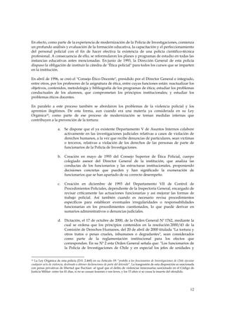 En efecto, como parte de la experiencia de modernización de la Policía de Investigaciones, comienza
un profundo análisis y evaluación de la formación educativa, la capacitación y el perfeccionamiento
del personal policial con el fin de hacer efectiva la existencia de una policía científico-técnica
profesional. A consecuencia de ello, se reformularon los planes y programas de estudio en todas las
instancias educativas antes mencionadas. En junio de 1993, la Dirección General de esta policía
dispuso la obligación de instituir la cátedra de "Ética policial" para todos los cursos que se imparten
en la institución.

En abril de 1996, se creó el "Consejo Ético Docente", presidido por el Director General e integrado,
entre otros, por los profesores de la asignatura de ética, entre cuyas funciones están: reactualizar los
objetivos, contenidos, metodología y bibliografía de los programas de ética; estudiar los problemas
conductuales de los alumnos, que comprometan los principios institucionales; y estudiar los
problemas éticos docentes.

En paralelo a este proceso también se abordaron los problemas de la violencia policial y los
apremios ilegítimos. De esta forma, aun cuando era una materia ya considerada en su Ley
Orgánica10, como parte de ese proceso de modernización se toman medidas internas que
contribuyen a la prevención de la tortura:

                     a.    Se dispone que el ya existente Departamento V de Asuntos Internos colabore
                           activamente en las investigaciones judiciales relativas a casos de violación de
                           derechos humanos, a la vez que recibe denuncias de particulares, sean víctimas
                           o terceros, relativas a violación de los derechos de las personas de parte de
                           funcionarios de la Policía de Investigaciones.

                     b.    Creación en mayo de 1993 del Consejo Superior de Ética Policial, cuerpo
                           colegiado asesor del Director General de la institución, que analiza las
                           conductas de los funcionarios y las estructuras institucionales, proponiendo
                           decisiones concretas que pueden y han significado la exoneración de
                           funcionarios que se han apartado de su correcto desempeño.

                     c.    Creación en diciembre de 1993 del Departamento VII de Control de
                           Procedimientos Policiales, dependiente de la Inspectoría General, encargado de
                           revisar críticamente las actuaciones funcionarias y así mejorar las formas de
                           trabajo policial. Así también cuando es necesario revisa procedimientos
                           específicos para establecer eventuales irregularidades o responsabilidades
                           funcionarias en los procedimientos cuestionados, lo que puede derivar en
                           sumarios administrativos o denuncias judiciales.

                     d. Dictación, el 17 de octubre de 2000, de la Orden General Nº 1762, mediante la
                        cual se ordena que los principios contenidos en la resolución 2000/43 de la
                        Comisión de Derechos Humanos, del 20 de abril de 2000 titulada "La tortura y
                        otros tratos o penas crueles, inhumanos o degradantes", sean considerados
                        como parte de la reglamentación institucional para los efectos que
                        correspondan. En su Nº 2 esta Orden General señala que: "Los funcionarios de
                        la Policía de Investigaciones de Chile y en especial los jefes de unidades y


10La Ley Orgánica de esta policía (D.S. 2.460) en su Artículo 19: “prohíbe a los funcionarios de Investigaciones de Chile ejecutar
cualquier acto de violencia, destinado a obtener declaraciones de parte del detenido”. La trasgresión de esta disposición es sancionada
con penas privativas de libertad que fluctúan -al igual que el delito de violencias innecesarias sancionado en el Código de
Justicia Militar- entre los 41 días, si no se causan lesiones o son leves, y los 15 años si se causa la muerte del ofendido.




                                                                                                                                   12
 
