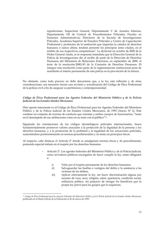 reparticiones; Inspectoría General, Departamento V de Asuntos Internos,
                            Departamento VII de Control de Procedimientos Policiales; Fiscales en
                            Sumarios Administrativos; Directores de la Escuela de Investigaciones
                            Policiales, Academia Superior de Estudios Policiales y Centro de Capacitación
                            Profesional y profesores de la institución que impartan la cátedra de derechos
                            humanos o ramos afines, tendrán presente los principios antes citados, en el
                            ámbito de sus respectivas competencias". La dictación en octubre de 2000 de la
                            Orden General citada, es la respuesta inmediata que la Dirección General de la
                            Policía de Investigaciones dio al recibir de parte de la Dirección de Derechos
                            Humanos del Ministerio de Relaciones Exteriores, en septiembre de 2000, el
                            texto de la resolución 2000/43 de la Comisión de Derechos Humanos. El
                            integrar esta resolución como parte de la reglamentación institucional pone de
                            manifiesto el interés permanente de esta policía en la prevención de la tortura.


No obstante, como todo proceso no debe descartarse que, a la luz esta reflexión y de otras
consideraciones, sea necesario iniciar una revisión y actualización del Código de Ética Profesional
de la policía civil a fin de asegurar su pertinencia y contemporaneidad.


Código de Ética Profesional para los Agentes Federales del Ministerio Público y de la Policía
Judicial de los Estados Unidos Mexicanos

Otro aporte interesente es el Código de Ética Profesional para los Agentes Federales del Ministerio
Público y de la Policía Judicial de los Estados Unidos Mexicanos, de 1993 (Anexo Nº 6). Éste
contiene un conjunto de normas de conducta que orientan a ambos cuerpos de funcionarios, “tanto
en el desempeño de sus atribuciones como en su trato con el público”11.

Siguiendo las orientaciones de los códigos deontológicos policiales internacionales, busca
fundamentalmente promover valores asociados a la protección de la dignidad de la persona y los
derechos humanos, y a la promoción de la probidad y la legalidad de los actuaciones policiales,
sustentándose preferentemente en normas procedimentales y no tanto en principios éticos.

Al respecto, cabe destacar el Artículo 2º donde se amalgaman normas éticas y de procedimiento,
poniendo especial énfasis en el respeto por los derechos humanos.

                      -     Artículo 2º. Los agentes federales del Ministerio Público y de la Policía Judicial,
                            como servidores públicos encargados de hacer cumplir la ley, están obligados
                            a:

                                 i)         Velar por el respeto permanente de los derechos humanos;
                                 ii)        Salvaguardar las huellas o vestigios del delito y la asistencia a las
                                            víctimas de los delitos;
                                 iii)       Aplicar estrictamente la ley, sin hacer discriminación alguna por
                                            razones de raza, sexo, religión, edad, apariencia, condición social,
                                            militancia política, sin perjuicio de otorgar los beneficios que la
                                            propia ley prevé para los grupos que lo requieran;



11 Código de Ética Profesional para los Agentes Federales del Ministerio Público y de la Policía Judicial de los Estados Unidos Mexicanos,

publicado en el Diario Oficial de la Federación el 26 de marzo de 1993.




                                                                                                                                      13
 