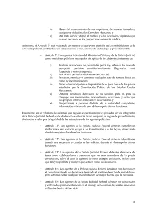 iv)      Hacer del conocimiento de sus superiores, de manera inmediata,
                                 cualquiera violación a los Derechos Humanos, y
                        v)       Dar trato cortés y digno al público y a los detenidos, vigilando que
                                 en caso necesario se les proporcione asistencia médica.

Asimismo, el Artículo 3º está redactado de manera tal que pone atención en las prohibiciones de la
actuación policial, centrándose en orientaciones esencialmente de orden legal y procedimental:

                -   Artículo 3º. Los agentes federales del Ministerio Público y de la Policía Judicial,
                    como servidores públicos encargados de aplicar la ley, deberán abstenerse de:

                        i)       Realizar detenciones no permitidas por la ley, salvo en los casos de
                                 excepción previstos constitucionalmente: flagrancia, cuasi
                                 flagrancia o notoria urgencia;
                        ii)      Practicar o permitir cateos sin orden judicial;
                        iii)     Practicar, propiciar o consentir cualquier acto de tortura física, así
                                 como de incomunicación;
                        iv)      Poner a los inculpados a disposición de su juez fuera de los plazos
                                 señalados por la Constitución Política de los Estados Unidos
                                 Mexicanos;
                        v)       Obtener beneficios derivados de su función, para sí, para su
                                 cónyuge, sus ascendientes, descendientes, o terceros, y evitar que
                                 sus propios intereses influyan en su actuación, y
                        vi)      Proporcionar a persona distinta de la autoridad competente,
                                 información relacionada con el desempeño de sus funciones.

Finalmente, en lo referido a las normas que regulan específicamente el proceder de los integrantes
de la Policía Judicial Federal, cabe destacar la existencia de un conjunto de reglas de procedimiento,
destinadas a velar por la legalidad de las actuaciones de los agentes policiales:

                -   Artículo 11º. Los agentes de la Policía Judicial Federal deberán cumplir sus
                    atribuciones con estricto apego a la Constitución y a las leyes, observando
                    absoluto respeto a los derechos humanos.

                -   Artículo 12º. Los agentes de la Policía Judicial Federal deberán identificarse
                    cuando sea necesario o cuando se les solicite, durante el desempeño de sus
                    funciones.

                -   Artículo 13º. Los agentes de la Policía Judicial Federal deberán abstenerse de
                    tener como colaboradores a personas que no sean miembros de la propia
                    corporación, salvo el caso de agentes de otros cuerpos policíacos, en los casos
                    que la ley lo permita y siempre que actúen como sus auxiliares.

                -   Artículo 14º. Los agentes de la Policía Judicial Federal actuarán con decisión en
                    el cumplimiento de sus funciones, teniendo el legítimo derecho de autodefensa,
                    pero deberán evitar cualquier manifestación de mayor fuerza que la necesaria.

                -   Artículo 15º. Los agentes de la Policía Judicial Federal deberán ser capacitados
                    y entrenados permanentemente en el manejo de las armas, las cuales sólo serán
                    utilizadas dentro del servicio.




                                                                                                    14
 