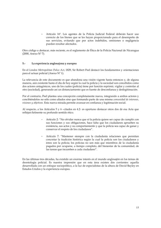 -   Artículo 16º. Los agentes de la Policía Judicial Federal deberán hacer uso
                    correcto de los bienes que se les hayan proporcionado para el desempeño de
                    sus servicios, evitando que por actos indebidos, omisiones o negligencia
                    puedan resultar afectados.

Otro código a destacar, más reciente, es el reglamento de Ética de la Policía Nacional de Nicaragua
(2000, Anexo Nº 7).


5.-     La experiencia anglosajona y europea

En el London Metropolitan Police Act, 1829, Sir Robert Peel destacó los fundamentos y orientaciones
para el actuar policial (Anexo Nº 1).

La relevancia de este documento es que abandona una visión vigente hasta entonces y, de alguna
manera, aún existente hasta el día de hoy según la cual la policía y la sociedad son concebidos como
dos actores antagónicos, uno de los cuales (policía) tiene por función reprimir, vigilar y controlar al
otro (sociedad), generando así un distanciamiento que es fuente de desconfianza y deslegitimación.

Por el contrario, Peel plantea una concepción completamente nueva, integrando a ambos actores y
concibiéndolos no sólo como aliados sino que formando parte de una misma comunidad de intereses,
visiones y objetivos. Esta nueva mirada permite avanzar en confianza y legitimación social.

Al respecto, a los Artículos 5 y 6 –citados en 4.2- es oportuno destacar otros dos de esa Acta que
reflejan fielmente su profundo sentido ético.

                -   Artículo 2: “No olvidar nunca que si la policía quiere ser capaz de cumplir con
                    sus funciones y sus obligaciones, hace falta que los ciudadanos aprueben su
                    existencia, sus actos y su comportamiento y que la policía sea capaz de ganar y
                    conservar el respeto de los ciudadanos”.

                -   Artículo 7: “Mantener siempre con la ciudadanía relaciones que permitan
                    concretar la tradición histórica según la cual la policía son los ciudadanos y
                    éstos son la policía; los policías no son más que miembros de la ciudadanía
                    pagados por ocuparse, a tiempo completo, del bienestar de la comunidad, de
                    las tareas que incumben a cada ciudadano”.


En las últimas tres décadas, ha existido un enorme interés en el mundo anglosajón en los temas de
deontología policial. Es nuestra impresión que en esta área existen dos corrientes: aquella
desarrollada con un enfoque sociopolítico, a la luz de especialistas de la altura de David Bayley en
Estados Unidos y la experiencia europea.




                                                                                                    15
 