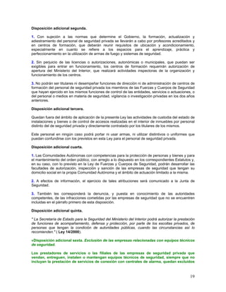 Disposición adicional segunda.

1. Con sujeción a las normas que determine el Gobierno, la formación, actualización y
adiestramiento del personal de seguridad privada se llevarán a cabo por profesores acreditados y
en centros de formación, que deberán reunir requisitos de ubicación y acondicionamiento,
especialmente en cuanto se refiere a los espacios para el aprendizaje, práctica y
perfeccionamiento en la utilización de armas de fuego y sistemas de seguridad.

2. Sin perjuicio de las licencias o autorizaciones, autonómicas o municipales, que puedan ser
exigibles para entrar en funcionamiento, los centros de formación requerirán autorización de
apertura del Ministerio del Interior, que realizará actividades inspectoras de la organización y
funcionamiento de los centros.

3. No podrán ser titulares ni desempeñar funciones de dirección ni de administración de centros de
formación del personal de seguridad privada los miembros de las Fuerzas y Cuerpos de Seguridad
que hayan ejercido en los mismos funciones de control de las entidades, servicios o actuaciones, o
del personal o medios en materia de seguridad, vigilancia o investigación privadas en los dos años
anteriores.

Disposición adicional tercera.

Quedan fuera del ámbito de aplicación de la presente Ley las actividades de custodia del estado de
instalaciones y bienes o de control de accesos realizadas en el interior de inmuebles por personal
distinto del de seguridad privada y directamente contratado por los titulares de los mismos.

Este personal en ningún caso podrá portar ni usar armas, ni utilizar distintivos o uniformes que
puedan confundirse con los previstos en esta Ley para el personal de seguridad privada.

Disposición adicional cuarta.

1. Las Comunidades Autónomas con competencias para la protección de personas y bienes y para
el mantenimiento del orden público, con arreglo a lo dispuesto en los correspondientes Estatutos y,
en su caso, con lo previsto en la Ley de Fuerzas y Cuerpos de Seguridad, podrán desarrollar las
facultades de autorización, inspección y sanción de las empresas de seguridad que tengan su
domicilio social en la propia Comunidad Autónoma y el ámbito de actuación limitado a la misma.

2. A efectos de información, el ejercicio de tales atribuciones será comunicado a la Junta de
Seguridad.

3. También les corresponderá la denuncia, y puesta en conocimiento de las autoridades
competentes, de las infracciones cometidas por las empresas de seguridad que no se encuentren
incluidas en el párrafo primero de esta disposición.

Disposición adicional quinta.

" La Secretaría de Estado para la Seguridad del Ministerio del Interior podrá autorizar la prestación
de funciones de acompañamiento, defensa y protección, por parte de los escoltas privados, de
personas que tengan la condición de autoridades públicas, cuando las circunstancias así lo
recomienden." ( Ley 14/2000).

«Disposición adicional sexta. Exclusión de las empresas relacionadas con equipos técnicos
de seguridad.

Los prestadores de servicios o las filiales de las empresas de seguridad privada que
vendan, entreguen, instalen o mantengan equipos técnicos de seguridad, siempre que no
incluyan la prestación de servicios de conexión con centrales de alarma, quedan excluidos



                                                                                                  19
 